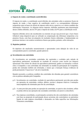 e) Imposto de renda e contribuição social diferidos

  O imposto de renda e a contribuição social diferidos são calculados sobre os prejuízos fiscais do
  imposto de renda, a base negativa de contribuição social e as correspondentes diferenças
  temporárias entre as bases de cálculo do imposto sobre ativos e passivos e os valores contábeis das
  Informações Trimestrais. As alíquotas desses impostos, definidas atualmente para determinação
  desses créditos diferidos, são de 25% para o imposto de renda e de 9% para a contribuição social.

  Impostos diferidos ativos são reconhecidos na extensão em que seja provável que o lucro futuro
  tributável esteja disponível para ser utilizado na compensação das diferenças temporárias e/ou
  prejuízos fiscais, com base em projeções de resultados futuros elaboradas e fundamentadas em
  premissas internas e em cenários econômicos futuros que podem, portanto, sofrer alterações.

f) Depósitos judiciais

  Os depósitos são atualizados monetariamente e apresentados como dedução do valor de um
  correspondente passivo constituído, quando aplicável.

g) Investimentos em controladas

  Os investimentos em sociedades controladas são registrados e avaliados pelo método de
  equivalência patrimonial, reconhecida no resultado do exercício como receita (ou despesa)
  operacional. Para efeitos do cálculo da equivalência patrimonial, ganhos ou transações a realizar
  entre a Companhia e suas controladas são eliminados na medida da participação da Companhia;
  perdas não realizadas também são eliminadas, a menos que a transação forneça evidências de
  perda permanente (“impairment”) do ativo transferido.

  Quando necessário, as práticas contábeis das controladas são alteradas para garantir consistência
  com as práticas adotadas pela Companhia.

  g.1) Investimentos em controladas, resultado de equivalência patrimonial, provisão para perdas
       em operações de controladas, créditos, débitos, receitas e despesas relativos à transações
       intercompanhia são eliminados para fins de consolidação.

  g.2) A conta provisão para perdas em operação de controladas, no passivo não circulante, reflete
       as perdas efetivas nas operações das sociedades controladas com passivo a descoberto.

  g.3) Nas empresas consolidadas, as participações acionárias dos não controladores são calculadas
       com base na proporção de participação desses acionistas não controladores no patrimônio
       líquido de cada empresa consolidada e destacados em linha específica nas Informações
       Trimestrais consolidadas.




                                              17
 