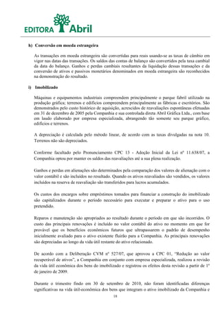 h) Conversão em moeda estrangeira

  As transações em moeda estrangeira são convertidas para reais usando-se as taxas de câmbio em
  vigor nas datas das transações. Os saldos das contas de balanço são convertidos pela taxa cambial
  da data do balanço. Ganhos e perdas cambiais resultantes da liquidação dessas transações e da
  conversão de ativos e passivos monetários denominados em moeda estrangeira são reconhecidos
  na demonstração do resultado.

i) Imobilizado

  Máquinas e equipamentos industriais compreendem principalmente o parque fabril utilizado na
  produção gráfica; terrenos e edifícios compreendem principalmente as fábricas e escritórios. São
  demonstrados pelo custo histórico de aquisição, acrescidos de reavaliações espontâneas efetuadas
  em 31 de dezembro de 2005 pela Companhia e sua controlada direta Abril Gráfica Ltda., com base
  em laudo elaborado por empresa especializada, abrangendo tão somente seu parque gráfico,
  edifícios e terrenos.

  A depreciação é calculada pelo método linear, de acordo com as taxas divulgadas na nota 10.
  Terrenos não são depreciados.

  Conforme facultado pelo Pronunciamento CPC 13 - Adoção Inicial da Lei nº 11.638/07, a
  Companhia optou por manter os saldos das reavaliações até a sua plena realização.

  Ganhos e perdas em alienações são determinados pela comparação dos valores de alienação com o
  valor contábil e são incluídos no resultado. Quando os ativos reavaliados são vendidos, os valores
  incluídos na reserva de reavaliação são transferidos para lucros acumulados.

  Os custos dos encargos sobre empréstimos tomados para financiar a construção do imobilizado
  são capitalizados durante o período necessário para executar e preparar o ativo para o uso
  pretendido.

  Reparos e manutenção são apropriados ao resultado durante o período em que são incorridos. O
  custo das principais renovações é incluído no valor contábil do ativo no momento em que for
  provável que os benefícios econômicos futuros que ultrapassarem o padrão de desempenho
  inicialmente avaliado para o ativo existente fluirão para a Companhia. As principais renovações
  são depreciadas ao longo da vida útil restante do ativo relacionado.

  De acordo com a Deliberação CVM nº 527/07, que aprovou a CPC 01, “Redução ao valor
  recuperável de ativos”, a Companhia em conjunto com empresa especializada, realizou a revisão
  da vida útil econômica dos bens do imobilizado e registrou os efeitos desta revisão a partir de 1º
  de janeiro de 2009.

  Durante o trimestre findo em 30 de setembro de 2010, não foram identificadas diferenças
  significativas na vida útil-econômica dos bens que integram o ativo imobilizado da Companhia e
                                              18
 