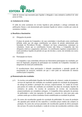 saída de recursos seja necessária para liquidar a obrigação e uma estimativa confiável do valor
  possa ser feita.

n) Assinaturas de revistas

  O saldo da conta assinaturas de revistas liquida-se pela produção e entrega contratada das
  publicações futuras e está demonstrado pelo montante líquido de valores a receber por conta de
  assinaturas vendidas.

o) Benefícios a funcionários

  (i)    Obrigações de pensão

         O plano de pensão da Companhia e de suas controladas é classificado como contribuição
         definida sendo que são pagas contribuições aos planos de pensão administrado pela
         Sociedade de Previdência Privada - Abrilprev em bases compulsórias, contratuais ou
         voluntárias. Assim que as contribuições tiverem sido feitas, a Companhia não tem
         obrigações relativas a pagamentos adicionais. As contribuições regulares compreendem os
         custos periódicos líquidos do período em que são devidas e, assim, são incluídas nos custos
         de pessoal.

  (ii)   Participação nos lucros

         A Companhia e suas controladas oferecem aos funcionários participação nos resultados, por
         meio do Superação, programa de participação nos resultados da Companhia vinculado ao
         atingimento de metas pré-estabelecidas.

         O reconhecimento desta participação é efetuado mensalmente e ajustado quando do
         encerramento do exercício, momento em que o valor pode ser mensurado de maneira
         confiável pela Companhia.

p) Demonstrações dos resultados

  p.1)    As receitas com publicidade (líquidas das bonificações de volumes), vendas de produtos e
          serviços de impressão são creditadas aos resultados quando da veiculação da propaganda,
          da entrega do produto e prestação dos serviços, respectivamente. As vendas de revistas
          para pontos de vendas são creditadas aos resultados nas datas de circulação, líquidas da
          estimativa de perdas. As receitas de assinaturas de revistas são reconhecidas
          proporcionalmente aos exemplares entregues. A Companhia efetua operações de permuta
          de publicidade e sobre tais operações foi aplicado o conceito de valor justo para cada
          contrato sendo que os efeitos resultantes foram contabilizados no resultado do período.

    p.2) Os custos são reconhecidos quando da veiculação da publicidade. Os custos de produção
         são apurados pelo método de lote específico e considera preços médios das compras ou
         produção. Os custos dos serviços prestados são reconhecidos quando da efetiva prestação
         dos serviços. Os custos de produção e venda de revistas são reconhecidos conforme a data


                                              20
 
