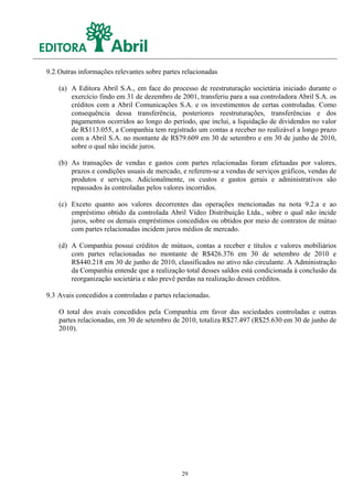 9.2. Outras informações relevantes sobre partes relacionadas

    (a) A Editora Abril S.A., em face do processo de reestruturação societária iniciado durante o
        exercício findo em 31 de dezembro de 2001, transferiu para a sua controladora Abril S.A. os
        créditos com a Abril Comunicações S.A. e os investimentos de certas controladas. Como
        consequência dessa transferência, posteriores reestruturações, transferências e dos
        pagamentos ocorridos ao longo do período, que inclui, a liquidação de dividendos no valor
        de R$113.055, a Companhia tem registrado um contas a receber no realizável a longo prazo
        com a Abril S.A. no montante de R$79.609 em 30 de setembro e em 30 de junho de 2010,
        sobre o qual não incide juros.

    (b) As transações de vendas e gastos com partes relacionadas foram efetuadas por valores,
        prazos e condições usuais de mercado, e referem-se a vendas de serviços gráficos, vendas de
        produtos e serviços. Adicionalmente, os custos e gastos gerais e administrativos são
        repassados às controladas pelos valores incorridos.

    (c) Exceto quanto aos valores decorrentes das operações mencionadas na nota 9.2.a e ao
        empréstimo obtido da controlada Abril Vídeo Distribuição Ltda., sobre o qual não incide
        juros, sobre os demais empréstimos concedidos ou obtidos por meio de contratos de mútuo
        com partes relacionadas incidem juros médios de mercado.

    (d) A Companhia possui créditos de mútuos, contas a receber e títulos e valores mobiliários
        com partes relacionadas no montante de R$426.376 em 30 de setembro de 2010 e
        R$440.218 em 30 de junho de 2010, classificados no ativo não circulante. A Administração
        da Companhia entende que a realização total desses saldos está condicionada à conclusão da
        reorganização societária e não prevê perdas na realização desses créditos.

9.3 Avais concedidos a controladas e partes relacionadas.

    O total dos avais concedidos pela Companhia em favor das sociedades controladas e outras
    partes relacionadas, em 30 de setembro de 2010, totaliza R$27.497 (R$25.630 em 30 de junho de
    2010).




                                               29
 