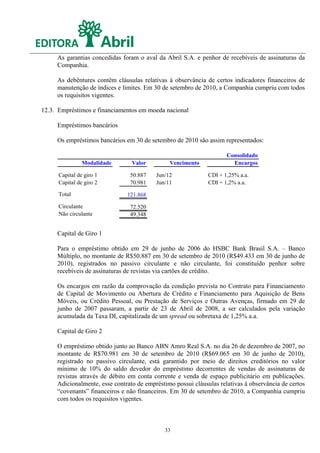 As garantias concedidas foram o aval da Abril S.A. e penhor de recebíveis de assinaturas da
     Companhia.

     As debêntures contêm cláusulas relativas à observância de certos indicadores financeiros de
     manutenção de índices e limites. Em 30 de setembro de 2010, a Companhia cumpriu com todos
     os requisitos vigentes.

12.3. Empréstimos e financiamentos em moeda nacional

     Empréstimos bancários

     Os empréstimos bancários em 30 de setembro de 2010 são assim representados:

                                                                     Consolidado
                Modalidade       Valor         Vencimento              Encargos

      Capital de giro 1         50.887    Jun/12              CDI + 1,25% a.a.
      Capital de giro 2         70.981    Jun/11              CDI + 1,2% a.a.

      Total                    121.868

      Circulante                72.520
      Não circulante            49.348


     Capital de Giro 1

     Para o empréstimo obtido em 29 de junho de 2006 do HSBC Bank Brasil S.A. – Banco
     Múltiplo, no montante de R$50.887 em 30 de setembro de 2010 (R$49.433 em 30 de junho de
     2010), registrados no passivo circulante e não circulante, foi constituído penhor sobre
     recebíveis de assinaturas de revistas via cartões de crédito.

     Os encargos em razão da comprovação da condição prevista no Contrato para Financiamento
     de Capital de Movimento ou Abertura de Crédito e Financiamento para Aquisição de Bens
     Móveis, ou Crédito Pessoal, ou Prestação de Serviços e Outras Avenças, firmado em 29 de
     junho de 2007 passaram, a partir de 23 de Abril de 2008, a ser calculados pela variação
     acumulada da Taxa DI, capitalizada de um spread ou sobretaxa de 1,25% a.a.

     Capital de Giro 2

     O empréstimo obtido junto ao Banco ABN Amro Real S.A. no dia 26 de dezembro de 2007, no
     montante de R$70.981 em 30 de setembro de 2010 (R$69.065 em 30 de junho de 2010),
     registrado no passivo circulante, está garantido por meio de direitos creditórios no valor
     mínimo de 10% do saldo devedor do empréstimo decorrentes de vendas de assinaturas de
     revistas através de débito em conta corrente e venda de espaço publicitário em publicações.
     Adicionalmente, esse contrato de empréstimo possui cláusulas relativas à observância de certos
     “covenants” financeiros e não financeiros. Em 30 de setembro de 2010, a Companhia cumpriu
     com todos os requisitos vigentes.



                                             33
 