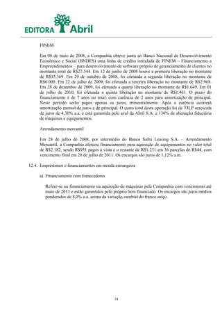 FINEM

     Em 08 de maio de 2008, a Companhia obteve junto ao Banco Nacional de Desenvolvimento
     Econômico e Social (BNDES) uma linha de crédito intitulada de FINEM – Financiamento a
     Empreendimentos – para desenvolvimento de software próprio de gerenciamento de clientes no
     montante total de R$27.344. Em 12 de junho de 2008 houve a primeira liberação no montante
     de R$15.369. Em 29 de outubro de 2008, foi efetuada a segunda liberação no montante de
     R$6.000. Em 22 de julho de 2009, foi efetuada a terceira liberação no montante de R$2.968.
     Em 28 de dezembro de 2009, foi efetuada a quarta liberação no montante de R$1.649. Em 01
     de julho de 2010, foi efetuada a quinta liberação no montante de R$1.461. O prazo do
     financiamento é de 7 anos no total, com carência de 2 anos para amortização de principal.
     Neste período serão pagos apenas os juros, trimestralmente. Após a carência ocorrerá
     amortização mensal de juros e de principal. O custo total desta operação foi de TJLP acrescida
     de juros de 4,30% a.a. e está garantida pelo aval da Abril S.A. e 130% de alienação fiduciária
     de máquinas e equipamentos.

     Arrendamento mercantil

     Em 28 de julho de 2008, por intermédio do Banco Safra Leasing S.A. – Arrendamento
     Mercantil, a Companhia efetuou financiamento para aquisição de equipamentos no valor total
     de R$2.182, sendo R$951 pagos à vista e o restante de R$1.231 em 36 parcelas de R$44, com
     vencimento final em 28 de julho de 2011. Os encargos são juros de 1,12% a.m.

12.4. Empréstimos e financiamentos em moeda estrangeira

     a) Financiamento com fornecedores

        Refere-se ao financiamento na aquisição de máquinas pela Companhia com vencimento até
        maio de 2013 e estão garantidos pelo próprio bem financiado. Os encargos são juros médios
        ponderados de 8,0% a.a. acima da variação cambial do franco suíço.




                                             34
 