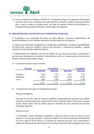 a) Como conseqüência da adesão ao REFIS IV, a Companhia obriga-se ao pagamento das parcelas
      sem atraso, bem como a desistência das ações judiciais e renúncia a qualquer alegação de direito
      sobre a qual se funda as referidas ações, sob pena de imediata rescisão do parcelamento e,
      consequentemente, perda dos benefícios anteriormente mencionados.


14. PROVISÃO PARA CONTINGÊNCIAS E DEPÓSITOS JUDICIAIS

   A Companhia e suas controladas são partes em ações judiciais e processos administrativos de
   natureza trabalhista, cível e tributária decorrente do curso normal de seus negócios.

   A respectiva provisão para contingências foi constituída considerando a avaliação da probabilidade
   de perda pelos assessores jurídicos, natureza dos processos e experiências passadas e quando
   necessário, foram efetuados depósitos judiciais.

   A Administração da Companhia, com base na opinião de seus assessores jurídicos, acredita que a
   provisão para contingências constituída é suficiente para cobrir as eventuais perdas com processos
   judiciais, conforme apresentado a seguir:

   a) Composição do passivo não circulante:

                      Processos                   Controladora                          Consolidado
                                   30/09/2010       30/06/2010         30/09/2010        30/06/2010
       Tributários                       4.414             3.761             4.431             3.774
       Trabalhistas                     10.925            12.053            11.036            12.161
       Cíveis                            8.693             9.289             8.693             9.289
                                        24.032            25.103            24.160            25.224


  b)   A natureza das ações pode ser sumariada como segue:

       Processos trabalhistas

       São parte de diversas ações de natureza trabalhista substancialmente compostos por pedidos
       referentes a férias proporcionais, diferencial de salário, adicional noturno, horas extras, encargos
       sociais, dentre outros. Não há nenhum processo individual de valor relevante que necessite
       divulgação específica.

       Processos cíveis

       A Companhia e certas subsidiárias respondem a ações de natureza cível em diversos níveis
       judiciais e, do valor provisionado, o montante de R$6.178 em 30 de setembro de 2010 (R$6.664
       em 30 de junho de 2010) refere-se à somatória de inúmeros processos cíveis relacionados a
       pedidos de indenização por danos morais e/ou materiais decorrentes das divulgações das revistas

                                                   36
 