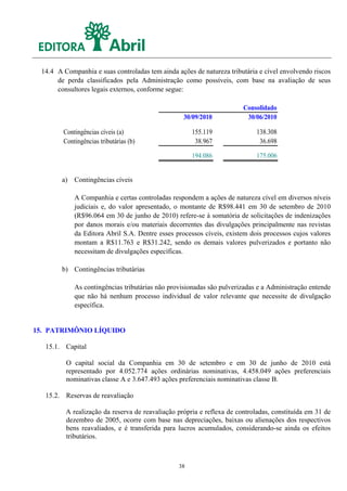 14.4 A Companhia e suas controladas tem ainda ações de natureza tributária e cível envolvendo riscos
      de perda classificados pela Administração como possíveis, com base na avaliação de seus
      consultores legais externos, conforme segue:

                                                                       Consolidado
                                                  30/09/2010            30/06/2010

        Contingências cíveis (a)                     155.119                138.308
        Contingências tributárias (b)                 38.967                 36.698

                                                     194.086                175.006


        a) Contingências cíveis

            A Companhia e certas controladas respondem a ações de natureza cível em diversos níveis
            judiciais e, do valor apresentado, o montante de R$98.441 em 30 de setembro de 2010
            (R$96.064 em 30 de junho de 2010) refere-se à somatória de solicitações de indenizações
            por danos morais e/ou materiais decorrentes das divulgações principalmente nas revistas
            da Editora Abril S.A. Dentre esses processos cíveis, existem dois processos cujos valores
            montam a R$11.763 e R$31.242, sendo os demais valores pulverizados e portanto não
            necessitam de divulgações específicas.

        b) Contingências tributárias

            As contingências tributárias não provisionadas são pulverizadas e a Administração entende
            que não há nenhum processo individual de valor relevante que necessite de divulgação
            específica.


15. PATRIMÔNIO LÍQUIDO

  15.1. Capital

         O capital social da Companhia em 30 de setembro e em 30 de junho de 2010 está
         representado por 4.052.774 ações ordinárias nominativas, 4.458.049 ações preferenciais
         nominativas classe A e 3.647.493 ações preferenciais nominativas classe B.

  15.2. Reservas de reavaliação

         A realização da reserva de reavaliação própria e reflexa de controladas, constituída em 31 de
         dezembro de 2005, ocorre com base nas depreciações, baixas ou alienações dos respectivos
         bens reavaliados, e é transferida para lucros acumulados, considerando-se ainda os efeitos
         tributários.



                                                38
 