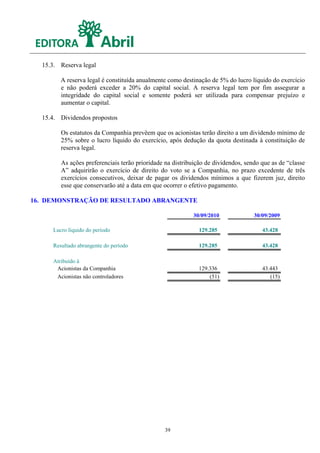 15.3. Reserva legal

        A reserva legal é constituída anualmente como destinação de 5% do lucro líquido do exercício
        e não poderá exceder a 20% do capital social. A reserva legal tem por fim assegurar a
        integridade do capital social e somente poderá ser utilizada para compensar prejuízo e
        aumentar o capital.

  15.4. Dividendos propostos

        Os estatutos da Companhia prevêem que os acionistas terão direito a um dividendo mínimo de
        25% sobre o lucro líquido do exercício, após dedução da quota destinada à constituição de
        reserva legal.

        As ações preferenciais terão prioridade na distribuição de dividendos, sendo que as de “classe
        A” adquirirão o exercício de direito do voto se a Companhia, no prazo excedente de três
        exercícios consecutivos, deixar de pagar os dividendos mínimos a que fizerem juz, direito
        esse que conservarão até a data em que ocorrer o efetivo pagamento.

16. DEMONSTRAÇÃO DE RESULTADO ABRANGENTE

                                                           30/09/2010             30/09/2009

     Lucro líquido do período                                129.285                 43.428

     Resultado abrangente do período                         129.285                 43.428

     Atribuído à
      Acionistas da Companhia                                129.336                 43.443
      Acionistas não controladores                               (51)                   (15)




                                                39
 
