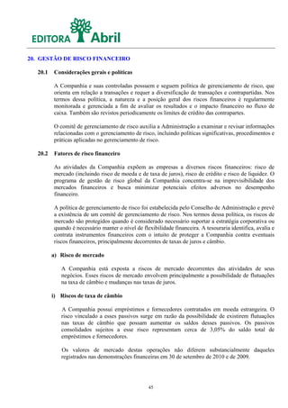 20. GESTÃO DE RISCO FINANCEIRO

   20.1   Considerações gerais e políticas

          A Companhia e suas controladas possuem e seguem política de gerenciamento de risco, que
          orienta em relação a transações e requer a diversificação de transações e contrapartidas. Nos
          termos dessa política, a natureza e a posição geral dos riscos financeiros é regularmente
          monitorada e gerenciada a fim de avaliar os resultados e o impacto financeiro no fluxo de
          caixa. Também são revistos periodicamente os limites de crédito das contrapartes.

          O comitê de gerenciamento de risco auxilia a Administração a examinar e revisar informações
          relacionadas com o gerenciamento de risco, incluindo políticas significativas, procedimentos e
          práticas aplicadas no gerenciamento de risco.

   20.2   Fatores de risco financeiro

          As atividades da Companhia expõem as empresas a diversos riscos financeiros: risco de
          mercado (incluindo risco de moeda e de taxa de juros), risco de crédito e risco de liquidez. O
          programa de gestão de risco global da Companhia concentra-se na imprevisibilidade dos
          mercados financeiros e busca minimizar potenciais efeitos adversos no desempenho
          financeiro.

          A política de gerenciamento de risco foi estabelecida pelo Conselho de Administração e prevê
          a existência de um comitê de gerenciamento de risco. Nos termos dessa política, os riscos de
          mercado são protegidos quando é considerado necessário suportar a estratégia corporativa ou
          quando é necessário manter o nível de flexibilidade financeira. A tesouraria identifica, avalia e
          contrata instrumentos financeiros com o intuito de proteger a Companhia contra eventuais
          riscos financeiros, principalmente decorrentes de taxas de juros e câmbio.

          a) Risco de mercado

             A Companhia está exposta a riscos de mercado decorrentes das atividades de seus
             negócios. Esses riscos de mercado envolvem principalmente a possibilidade de flutuações
             na taxa de câmbio e mudanças nas taxas de juros.

          i) Riscos de taxa de câmbio

             A Companhia possui empréstimos e fornecedores contratados em moeda estrangeira. O
             risco vinculado a esses passivos surge em razão da possibilidade de existirem flutuações
             nas taxas de câmbio que possam aumentar os saldos desses passivos. Os passivos
             consolidados sujeitos a esse risco representam cerca de 3,05% do saldo total de
             empréstimos e fornecedores.

             Os valores de mercado destas operações não diferem substancialmente daqueles
             registrados nas demonstrações financeiras em 30 de setembro de 2010 e de 2009.




                                                   45
 