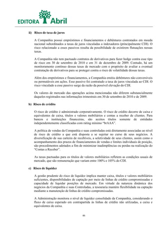 ii) Risco de taxa de juros

    A Companhia possui empréstimos e financiamentos e debêntures contratados em moeda
    nacional subordinados a taxas de juros vinculadas a indexadores (principalmente CDI). O
    risco relacionado a esses passivos resulta da possibilidade de existirem flutuações nessas
    taxas.

    A Companhia não tem pactuado contratos de derivativos para fazer hedge contra esse tipo
    de risco em 30 de setembro de 2010 e em 31 de dezembro de 2009. Contudo, há um
    monitoramento contínuo dessas taxas de mercado com o propósito de avaliar a eventual
    contratação de derivativos para se proteger contra o risco de volatilidade dessas taxas.

    Além dos empréstimos e financiamentos, a Companhia emitiu debêntures não conversíveis
    ou permutáveis em ações. Esse passivo foi contratado a taxa de juros vinculada ao CDI. O
    risco vinculado a esse passivo surge da razão da possível elevação do CDI.

   Os valores de mercado das operações acima mencionadas não diferem substancialmente
   daqueles registrados nas informações trimestrais em 30 de setembro de 2010 e de 2009.

b) Risco de crédito

   O risco de crédito é administrado corporativamente. O risco de crédito decorre de caixa e
   equivalentes de caixa, títulos e valores mobiliários e contas a receber de clientes. Para
   bancos e instituições financeiras, são aceitos títulos somente de entidades
   independentemente classificadas com rating mínimo “brAAA”.

   A política de vendas da Companhia e suas controladas está diretamente associadas ao nível
   de risco de crédito a que está disposta a se sujeitar no curso de seus negócios. A
   diversificação de sua carteira de recebíveis, a seletividade de seus clientes, assim como o
   acompanhamento dos prazos de financiamentos de vendas e limites individuais de posição,
   são procedimentos adotados a fim de minimizar inadimplências ou perdas na realização do
   “Contas a Receber”.

   As taxas pactuadas para os títulos de valores mobiliários refletem as condições usuais de
   mercado, que são remuneração que variam entre 100% e 105% do CDI.

c) Risco de liquidez

   A gestão prudente do risco de liquidez implica manter caixa, títulos e valores mobiliários
   suficientes, disponibilidades de captação por meio de linhas de crédito compromissadas e
   capacidade de liquidar posições de mercado. Em virtude da natureza dinâmica dos
   negócios da Companhia e suas Controladas, a tesouraria mantém flexibilidade na captação
   mediante a manutenção de linhas de crédito compromissadas.

   A Administração monitora o nível de liquidez consolidado da Companhia, considerando o
   fluxo de caixa esperado em contrapartida às linhas de crédito não utilizadas, a caixa e
   equivalentes de caixa.

                                        46
 