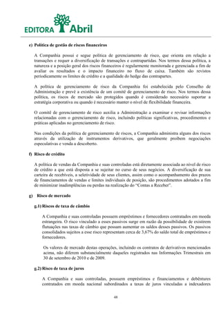 e) Política de gestão de riscos financeiros

  A Companhia possui e segue política de gerenciamento de risco, que orienta em relação a
  transações e requer a diversificação de transações e contrapartidas. Nos termos dessa política, a
  natureza e a posição geral dos riscos financeiros é regularmente monitorada e gerenciada a fim de
  avaliar os resultados e o impacto financeiro no fluxo de caixa. Também são revistos
  periodicamente os limites de crédito e a qualidade do hedge das contrapartes.

  A política de gerenciamento de risco da Companhia foi estabelecida pelo Conselho de
  Administração e prevê a existência de um comitê de gerenciamento de risco. Nos termos dessa
  política, os riscos de mercado são protegidos quando é considerado necessário suportar a
  estratégia corporativa ou quando é necessário manter o nível de flexibilidade financeira.

  O comitê de gerenciamento de risco auxilia a Administração a examinar e revisar informações
  relacionadas com o gerenciamento de risco, incluindo políticas significativas, procedimentos e
  práticas aplicadas no gerenciamento de risco.

  Nas condições da política de gerenciamento de riscos, a Companhia administra alguns dos riscos
  através da utilização de instrumentos derivativos, que geralmente proíbem negociações
  especulativas e venda a descoberto.

f) Risco de crédito

  A política de vendas da Companhia e suas controladas está diretamente associada ao nível de risco
  de crédito a que está disposta a se sujeitar no curso de seus negócios. A diversificação de sua
  carteira de recebíveis, a seletividade de seus clientes, assim como o acompanhamento dos prazos
  de financiamentos de vendas e limites individuais de posição, são procedimentos adotados a fim
  de minimizar inadimplências ou perdas na realização do “Contas a Receber”.

g) Risco de mercado

  g.1) Riscos de taxa de câmbio

       A Companhia e suas controladas possuem empréstimos e fornecedores contratados em moeda
       estrangeira. O risco vinculado a esses passivos surge em razão da possibilidade de existirem
       flutuações nas taxas de câmbio que possam aumentar os saldos desses passivos. Os passivos
       consolidados sujeitos a esse risco representam cerca de 3,67% do saldo total de empréstimos e
       fornecedores.

       Os valores de mercado destas operações, incluindo os contratos de derivativos mencionados
       acima, não diferem substancialmente daqueles registrados nas Informações Trimestrais em
       30 de setembro de 2010 e de 2009.

  g.2) Risco de taxa de juros

       A Companhia e suas controladas, possuem empréstimos e financiamentos e debêntures
       contratados em moeda nacional subordinados a taxas de juros vinculadas a indexadores

                                              48
 