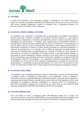 23. SEGUROS

  A política da Companhia e suas controladas, coligadas e interligadas é a de manter cobertura de
  seguros em montante considerado satisfatório pela Administração em face dos riscos que envolvem,
  entre outros, incêndios, alagamentos, quebras de máquinas, bens e mercadorias próprias e de
  terceiros, acidentes de trabalho e danos ambientais.


24. PLANO DE APOSENTADORIA E PENSÕES

   A Companhia, suas controladas e interligadas são as patrocinadoras da entidade de previdência
   privada denominada Abrilprev Sociedade de Previdência Privada (Abrilprev), a qual objetiva,
   principalmente, complementar os benefícios previdenciários oficiais. O plano é opcional a todos os
   empregados das patrocinadoras. A Abrilprev opera segundo plano de contribuição definida e o
   principal regime atuarial utilizado na determinação do nível de contribuição é o da capitalização. O
   custo do plano, sendo que o ônus é assumido pelos funcionários e pelas empresas patrocinadoras, é
   determinado anualmente em função de cálculo atuarial procedido por profissional habilitado e é
   expresso em percentual fixo a ser aplicado sobre as folhas de pagamento das patrocinadoras. A
   concessão de complementação de aposentadoria está vinculada ao tempo de serviço prestado às
   patrocinadoras, ao tempo de contribuição à Previdência Social, a uma idade mínima definida e à
   interrupção do vínculo empregatício. Durante o período de nove meses findo em 30 de setembro de
   2010, a Companhia e suas controladas efetuaram contribuições à Abrilprev no montante de R$6.356
   (Controladora) e R$6.383 (Consolidado), e em comparação à R$4.245 (Controladora) e R$4.263
   (Consolidado) em 30 de junho de 2010, registrados integralmente no resultado dos exercícios das
   patrocinadoras. A contribuição devida pela patrocinadora é de 2,98% em 30 de setembro de 2010
   (2,95% em 30 de junho de 2010) sobre a folha de pagamento dos empregados participantes do plano.


25. PLANO DE SAÚDE ABRIL

   A Companhia e suas controladas participam do Plano de Saúde Abril, o qual foi criado para garantir
   a assistência médica e hospitalar aos funcionários e seus dependentes. Assim, as empresas e
   funcionários possuem a responsabilidade pela contribuição mensal à Associação Abril de Benefícios,
   empresa gestora do plano. Durante o período de nove meses findo em 30 de setembro de 2010, certas
   controladas da Companhia, efetuaram contribuições no montante R$14.773 (Controladora) e
   R$14.944 (Consolidado), enquanto que no período de seis meses findo em 30 de junho de 2010
   efetuaram contribuições de R$9.800 (Controladora) e R$9.924 (Consolidado).


26. EVENTO SUBSEQUENTE

   Em 6 de outubro de 2010, a Companhia emitiu 100 debêntures simples da 2ª emissão, não
   conversíveis em ações, no montante de R$100.000, as quais serão objeto de distribuição pública, com
   esforços restritos de colocação, nos termos da instrução CVM nº476 de 16 de janeiro de 2009.




                                                 50
 