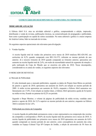 COMENTÁRIO DO DESEMPENHO DA COMPANHIA NO TRIMESTRE


MERCADO DE ATUAÇÃO

A Editora Abril S.A. atua na atividade editorial e gráfica, compreendendo a edição, impressão,
distribuição e venda de revistas, publicações técnicas, na comercialização de propaganda e publicidade,
bem como a participação no capital de outras sociedades. No ramo editorial e gráfico é a maior empresa
da América Latina, líder no mercado de revistas.

Os seguintes aspectos operacionais são relevantes para divulgação:

1- Vendas líquidas

    A receita líquida total de vendas dos primeiros nove meses de 2010 totalizou R$1.424.545, um
    acréscimo de 8,2% quando comparado com R$1.316.373, referente ao mesmo período do ano
    anterior. Já o terceiro trimestre de 2010 quando comparado ao trimestre anterior, apresentou um
    aumento na receita líquida total de 2,4%, em razão da sazonalidade natural do segmento de atuação e
    pela realização da Copa do Mundo que se encerrou em julho de 2010. Nesse desempenho,
    considerando-se os canais de vendas, os seguintes aspectos são relevantes:

O MERCADO DE REVISTAS

a) Mercado de Publicidade

    O valor destinado para o mercado publicitário, segundo os dados do Projeto Inter-Meios no período
    de janeiro a agosto de 2010, apresentou um aumento de 24,6% em relação ao mesmo período de
    2009. A mídia revista apresentou um aumento de 18,6%, enquanto a Editora Abril aumentou seu
    faturamento em 17,8%. Com relação ao market share, a Editora Abril apresentou queda de 0,4 ponto
    na mídia revista, ficando no patamar de 62,2% no período.

    Segundo o Ibope Monitor, o volume de páginas de publicidade da mídia revista, vendidas entre
    janeiro e agosto de 2010, foi 5,1% superior ao mesmo período do ano anterior, enquanto na Editora
    Abril o aumento foi de 3,4%.

    Publicidade nos títulos da Companhia

    A receita líquida de publicidade permaneceu como a mais representativa na composição das receitas
    da companhia e correspondeu a 40,0% da receita líquida total dos primeiros nove meses de 2010. A
    receita líquida de publicidade nos primeiros nove meses de 2010 apresentou um aumento de 8,6%
    quando comparado ao mesmo período do ano anterior, como conseqüência do aumento das cotas
    vendidas no Espaço Cultural Veja SP Campos do Jordão, a edição de aniversário de 50 Anos da

                                                   51
 