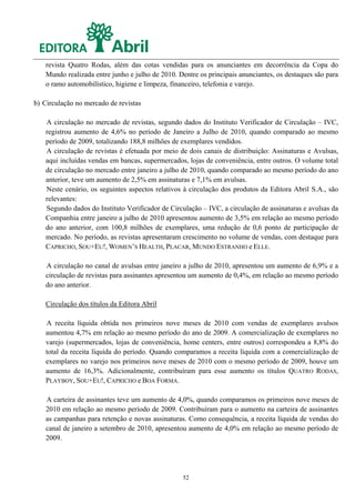 revista Quatro Rodas, além das cotas vendidas para os anunciantes em decorrência da Copa do
    Mundo realizada entre junho e julho de 2010. Dentre os principais anunciantes, os destaques são para
    o ramo automobilístico, higiene e limpeza, financeiro, telefonia e varejo.

b) Circulação no mercado de revistas

    A circulação no mercado de revistas, segundo dados do Instituto Verificador de Circulação – IVC,
    registrou aumento de 4,6% no período de Janeiro a Julho de 2010, quando comparado ao mesmo
    período de 2009, totalizando 188,8 milhões de exemplares vendidos.
    A circulação de revistas é efetuada por meio de dois canais de distribuição: Assinaturas e Avulsas,
    aqui incluídas vendas em bancas, supermercados, lojas de conveniência, entre outros. O volume total
    de circulação no mercado entre janeiro a julho de 2010, quando comparado ao mesmo período do ano
    anterior, teve um aumento de 2,5% em assinaturas e 7,1% em avulsas.
    Neste cenário, os seguintes aspectos relativos à circulação dos produtos da Editora Abril S.A., são
    relevantes:
    Segundo dados do Instituto Verificador de Circulação – IVC, a circulação de assinaturas e avulsas da
    Companhia entre janeiro a julho de 2010 apresentou aumento de 3,5% em relação ao mesmo período
    do ano anterior, com 100,8 milhões de exemplares, uma redução de 0,6 ponto de participação de
    mercado. No período, as revistas apresentaram crescimento no volume de vendas, com destaque para
    CAPRICHO, SOU+EU!, WOMEN’S HEALTH, PLACAR, MUNDO ESTRANHO e ELLE.

    A circulação no canal de avulsas entre janeiro a julho de 2010, apresentou um aumento de 6,9% e a
    circulação de revistas para assinantes apresentou um aumento de 0,4%, em relação ao mesmo período
    do ano anterior.

    Circulação dos títulos da Editora Abril

    A receita líquida obtida nos primeiros nove meses de 2010 com vendas de exemplares avulsos
    aumentou 4,7% em relação ao mesmo período do ano de 2009. A comercialização de exemplares no
    varejo (supermercados, lojas de conveniência, home centers, entre outros) correspondeu a 8,8% do
    total da receita líquida do período. Quando comparamos a receita líquida com a comercialização de
    exemplares no varejo nos primeiros nove meses de 2010 com o mesmo período de 2009, houve um
    aumento de 16,3%. Adicionalmente, contribuíram para esse aumento os títulos QUATRO RODAS,
    PLAYBOY, SOU+EU!, CAPRICHO e BOA FORMA.

    A carteira de assinantes teve um aumento de 4,0%, quando comparamos os primeiros nove meses de
    2010 em relação ao mesmo período de 2009. Contribuíram para o aumento na carteira de assinantes
    as campanhas para retenção e novas assinaturas. Como consequência, a receita líquida de vendas do
    canal de janeiro a setembro de 2010, apresentou aumento de 4,0% em relação ao mesmo período de
    2009.




                                                  52
 