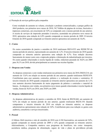 c) Prestação de serviços gráficos pela companhia

    Como resultado do aumento no volume, circulação e produtos comercializados, o parque gráfico da
    Abril produziu, nos primeiros nove meses de 2010, 54,7 bilhões de páginas de revistas, fascículos e
    impressos comerciais, um crescimento de 5,0% se comparado com o mesmo período do ano anterior.
    A receita de serviços de impressão prestados à terceiros, acumulada nos primeiros nove meses de
    2010, apresentou uma redução de 6,9% quando comparada ao mesmo período de 2009. O terceiro
    trimestre de 2010 quando comparado ao trimestre anterior apresentou um aumento de 16,4%.

2 – Custos

    Os custos acumulados de janeiro a setembro de 2010 totalizaram R$514.933 ante R$508.705 do
    mesmo período do anterior, representando um aumento de 1,2%. O terceiro trimestre de 2010 quando
    comparado ao trimestre anterior apresentou uma redução de 4,7%. Essa redução decorreu
    basicamente do menor custo com a impressão própria e diminuição da industrialização por terceiros.
    Os custos quando relacionados à receita líquida de vendas, reduziram passando de 38,6% em 2009
    para 36,1% em 2010, devido principalmente ao aumento nas receitas líquidas.

3 – Despesas com Vendas

    As despesas comerciais e com vendas totalizaram nos primeiros nove meses de 2010, R$434.214, um
    aumento de 13,6% em relação ao mesmo período do ano anterior, quando totalizaram R$382.078.
    Contribuíram para esse aumento, comissões, prêmios e a realização de eventos e seminários. O
    terceiro trimestre de 2010 quando comparado ao trimestre anterior apresentou um aumento de 3,1%
    esse aumento decorreu basicamente de maior pagamento de prêmios e comissões e material de
    bancas.. As despesas com vendas, nos primeiros nove meses quando relacionadas à receita líquida de
    vendas, foram de 30,5% em 2010, ante 29,0% em 2009.

4 – Despesas Administrativas

    As despesas administrativas de janeiro a setembro de 2010, foram de R$258.660, um aumento de
    9,5% em relação ao mesmo período do ano anterior, quando totalizaram R$236.154. Quando
    comparamos o terceiro trimestre de 2010 em relação ao trimestre anterior, as despesas
    administrativas apresentaram uma redução de 5,0%. Contribuíram para essa redução os gastos com
    auditoria, consultoria e serviços terceirizados.

5 - Pessoal

  A Editora Abril encerrou o mês de setembro de 2010 com 4.184 funcionários, um aumento de 5,0%,
  quando comparado ao mesmo período de 2009 e 1,4% quando comparado ao trimestre anterior.
  Adicionalmente, a Companhia manteve seus programas de benefícios, tais como: transporte,
  assistência médica, programa de alimentação, seguro de vida e plano de previdência privada
                                                   53
 
