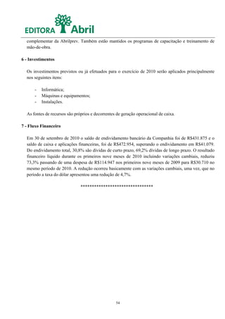 complementar da Abrilprev. Também estão mantidos os programas de capacitação e treinamento de
  mão-de-obra.

6 - Investimentos

  Os investimentos previstos ou já efetuados para o exercício de 2010 serão aplicados principalmente
  nos seguintes itens:

      -   Informática;
      -   Máquinas e equipamentos;
      -   Instalações.

  As fontes de recursos são próprios e decorrentes de geração operacional de caixa.

7 - Fluxo Financeiro

  Em 30 de setembro de 2010 o saldo de endividamento bancário da Companhia foi de R$431.875 e o
  saldo de caixa e aplicações financeiras, foi de R$472.954, superando o endividamento em R$41.079.
  Do endividamento total, 30,8% são dívidas de curto prazo, 69,2% dívidas de longo prazo. O resultado
  financeiro líquido durante os primeiros nove meses de 2010 incluindo variações cambiais, reduziu
  73,3% passando de uma despesa de R$114.947 nos primeiros nove meses de 2009 para R$30.710 no
  mesmo período de 2010. A redução ocorreu basicamente com as variações cambiais, uma vez, que no
  período a taxa do dólar apresentou uma redução de 4,7%.

                               ********************************




                                                  54
 