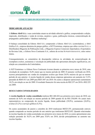 COMENTÁRIO DO DESEMPENHO CONSOLIDADO NO TRIMESTRE



MERCADO DE ATUAÇÃO

A Editora Abril S.A. e suas controladas atuam na atividade editorial e gráfica, compreendendo a edição,
impressão, distribuição e venda de revistas, anuários e guias, publicações técnicas, comercialização de
propaganda e publicidade e “database marketing”.

O balanço consolidado da Editora Abril S.A. compreende a Editora Abril S.A. (controladora), a Abril
Gráfica S.A., empresa detentora do parque gráfico, a SCP Femininas, empresa que edita a revista ELLE, a
Distribuidora Magazine de Publicações Ltda., a Magazine Express Comercial, Importadora e Exportadora
de Revistas Ltda., a Editora Novo Continente S.A., editora da revista SUPERINTERESSANTE, entre outros
títulos.

Consequentemente, os comentários de desempenho relativos às atividades de comercialização de
exemplares avulsos, assinaturas e veiculação de publicidade não apresentam alterações significativas, em
relação aos comentários da Controladora.

A SCP Femininas e a Editora Novo Continente tiveram durante os primeiros nove meses de 2010, uma
circulação de exemplares 10,4% maior que no mesmo período de 2009. O aumento verificado em 2010,
ocorreu principalmente nas vendas de exemplares avulsos que foram 24,9% maiores do que no mesmo
período do ano anterior. A receita líquida de vendas dessas empresas apresentou um aumento de 13,2%
passando de R$45.815 em 2009 para R$51.847 em 2010. Os custos e despesas operacionais aumentaram
10,3% em relação ao ano de 2009. O resultado financeiro foi uma receita de R$2.257 em 2010 e R$2.225
em 2009.


RESULTADOS CONSOLIDADOS

A receita líquida de vendas consolidada totalizou R$1.468.424 nos primeiros nove meses de 2010, um
aumento de 8,4% em relação ao mesmo período de 2009 quando foi de R$1.354,849. Os canais mais
representativos na composição da receita líquida, foram publicidade (39,9%), assinaturas (24,8%),
avulsas (21,2%) e serviços gráficos (5,3%).

Os custos acumulados de janeiro a setembro de 2010 totalizaram R$525.355, permanecendo estáveis
quando comparado ao mesmo período do ano anterior que totalizaram R$522.052. Quando relacionadas
às receitas líquidas de vendas acumuladas nos primeiros nove meses de 2010, os custos apresentaram uma
redução passando de 38,5% em 2009 para 35,8% em 2010, devido principalmente ao aumento nas
receitas líquidas.



                                                  55
 