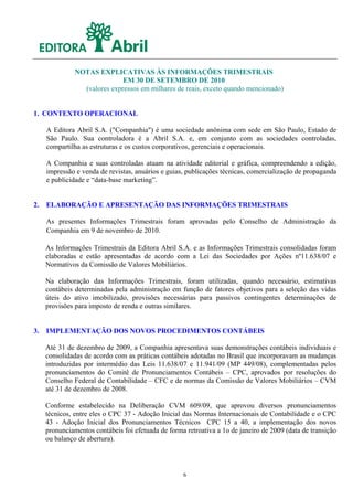 NOTAS EXPLICATIVAS ÀS INFORMAÇÕES TRIMESTRAIS
                              EM 30 DE SETEMBRO DE 2010
                 (valores expressos em milhares de reais, exceto quando mencionado)


1. CONTEXTO OPERACIONAL

     A Editora Abril S.A. ("Companhia") é uma sociedade anônima com sede em São Paulo, Estado de
     São Paulo. Sua controladora é a Abril S.A. e, em conjunto com as sociedades controladas,
     compartilha as estruturas e os custos corporativos, gerenciais e operacionais.

     A Companhia e suas controladas atuam na atividade editorial e gráfica, compreendendo a edição,
     impressão e venda de revistas, anuários e guias, publicações técnicas, comercialização de propaganda
     e publicidade e “data-base marketing”.


2.   ELABORAÇÃO E APRESENTAÇÃO DAS INFORMAÇÕES TRIMESTRAIS

     As presentes Informações Trimestrais foram aprovadas pelo Conselho de Administração da
     Companhia em 9 de novembro de 2010.

     As Informações Trimestrais da Editora Abril S.A. e as Informações Trimestrais consolidadas foram
     elaboradas e estão apresentadas de acordo com a Lei das Sociedades por Ações nº11.638/07 e
     Normativos da Comissão de Valores Mobiliários.

     Na elaboração das Informações Trimestrais, foram utilizadas, quando necessário, estimativas
     contábeis determinadas pela administração em função de fatores objetivos para a seleção das vidas
     úteis do ativo imobilizado, provisões necessárias para passivos contingentes determinações de
     provisões para imposto de renda e outras similares.


3.   IMPLEMENTAÇÃO DOS NOVOS PROCEDIMENTOS CONTÁBEIS

     Até 31 de dezembro de 2009, a Companhia apresentava suas demonstrações contábeis individuais e
     consolidadas de acordo com as práticas contábeis adotadas no Brasil que incorporavam as mudanças
     introduzidas por intermédio das Leis 11.638/07 e 11.941/09 (MP 449/08), complementadas pelos
     pronunciamentos do Comitê de Pronunciamentos Contábeis – CPC, aprovados por resoluções do
     Conselho Federal de Contabilidade – CFC e de normas da Comissão de Valores Mobiliários – CVM
     até 31 de dezembro de 2008.

     Conforme estabelecido na Deliberação CVM 609/09, que aprovou diversos pronunciamentos
     técnicos, entre eles o CPC 37 - Adoção Inicial das Normas Internacionais de Contabilidade e o CPC
     43 - Adoção Inicial dos Pronunciamentos Técnicos CPC 15 a 40, a implementação dos novos
     pronunciamentos contábeis foi efetuada de forma retroativa a 1o de janeiro de 2009 (data de transição
     ou balanço de abertura).




                                                    6
 