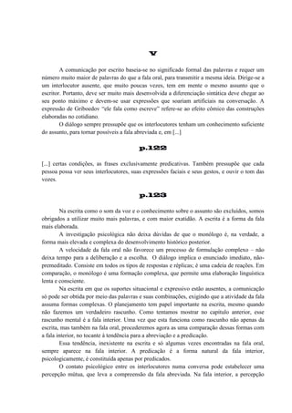 V
A comunicação por escrito baseia-se no significado formal das palavras e requer um
número muito maior de palavras do que a fala oral, para transmitir a mesma ideia. Dirige-se a
um interlocutor ausente, que muito poucas vezes, tem em mente o mesmo assunto que o
escritor. Portanto, deve ser muito mais desenvolvida a diferenciação sintática deve chegar ao
seu ponto máximo e devem-se usar expressões que soariam artificiais na conversação. A
expressão de Griboedov “ele fala como escreve” refere-se ao efeito cômico das construções
elaboradas no cotidiano.
O diálogo sempre pressupõe que os interlocutores tenham um conhecimento suficiente
do assunto, para tornar possíveis a fala abreviada e, em [...]
p.122
[...] certas condições, as frases exclusivamente predicativas. Também pressupõe que cada
pessoa possa ver seus interlocutores, suas expressões faciais e seus gestos, e ouvir o tom das
vozes.
p.123
Na escrita como o som da voz e o conhecimento sobre o assunto são excluídos, somos
obrigados a utilizar muito mais palavras, e com maior exatidão. A escrita é a forma da fala
mais elaborada.
A investigação psicológica não deixa dúvidas de que o monólogo é, na verdade, a
forma mais elevada e complexa do desenvolvimento histórico posterior.
A velocidade da fala oral não favorece um processo de formulação complexo – não
deixa tempo para a deliberação e a escolha. O diálogo implica o enunciado imediato, nãopremeditado. Consiste em todos os tipos de respostas e réplicas; é uma cadeia de reações. Em
comparação, o monólogo é uma formação complexa, que permite uma elaboração linguística
lenta e consciente.
Na escrita em que os suportes situacional e expressivo estão ausentes, a comunicação
só pode ser obtida por meio das palavras e suas combinações, exigindo que a atividade da fala
assuma formas complexas. O planejamento tem papel importante na escrita, mesmo quando
não fazemos um verdadeiro rascunho. Como tentamos mostrar no capítulo anterior, esse
rascunho mental é a fala interior. Uma vez que esta funciona como rascunho não apenas da
escrita, mas também na fala oral, procederemos agora as uma comparação dessas formas com
a fala interior, no tocante à tendência para a abreviação e a predicação.
Essa tendência, inexistente na escrita e só algumas vezes encontradas na fala oral,
sempre aparece na fala interior. A predicação é a forma natural da fala interior,
psicologicamente, é constituída apenas por predicados.
O contato psicológico entre os interlocutores numa conversa pode estabelecer uma
percepção mútua, que leva a compreensão da fala abreviada. Na fala interior, a percepção

 