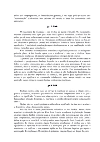 mútua está sempre presente, de forma absoluta; portanto, é uma regra geral que ocorra uma
“comunicação” praticamente sem palavras, até mesmo no caso dos pensamentos mais
complexos.
p. 124
O predomínio da predicação é um produto do desenvolvimento. Os experimentos
mostram claramente como e por que a nova sintaxe passa a predominar. A criança fala das
coisas que vê, ouve ou faz em determinado momento. Como resultado, tende a deixar de lado
o sujeito e todas as palavras com ele relacionadas, condensando cada vez mais a sua fala, até
que só restem os predicados. Quanto mais diferenciada se torna a função específica da fala
egocêntrica. O declínio da vocalização ocorre simultaneamente a essa modificação. A fala
interior é uma fala quase sem palavras.
Com a sintaxe e o som reduzidos ao mínimo, o significado passa cada vez mais para o
primeiro plano. A fala interior opera com a semântica, e não com a fonética. Nossa
investigação estabeleceu três peculiaridades semânticas principais da fala interior.
A primeira que é fundamental, é o predomínio do sentido de uma palavra sobre eu
significado – que devemos a Paulhan. Segundo ele, o sentido de uma palavra é a soma de
todos os eventos psicológicos que a palavra desperta em nossa consciência. É um todo
complexo, fluido e dinâmico, que tem várias zonas de estabilidade desigual. O significado
permanece estável ao longo de todas as alterações de sentido. Esse enriquecimento das
palavras que o sentido lhes confere a partir do contexto é a lei fundamental da dinâmica do
significado das palavras. Dependendo do contexto, uma palavra pode significar mais ou
menos o que significaria se considerada isoladamente, mais, porque adquire um novo
conteúdo: menos, porque o contexto limita e restringe seu significado.
p.125
Paulhan prestou ainda mais um serviço à psicologia ao analisar a relação entre a
palavra e o sentido, mostrando que ambos são muito mais independentes entre si do que a
palavra e o significado. Portanto, uma palavra pode às vezes ser substituída por outra sem que
haja qualquer alteração do sentido. As palavras e os sentidos são relativamente independentes
entre si.
Na fala interior, o predomínio do sentido sobre o significado, da frase sobre a palavra
e do contexto sobre a frase constitui a regra.
Isso nos leva às outras peculiaridades semânticas da fala interior. Ambas dizem
respeito à combinação das palavras. Uma delas é muito semelhante à aglutinação. Quando
diversas palavras fundem-se numa única, a nova palavra não expressa apenas uma ideia de
certa complexidade, mas designa todos os elementos isolados contidos nessa ideia. Como a
ênfase sempre recaí no radical, ou ideia principal, essas línguas são fáceis de entender. A fala
egocêntrica da criança apresenta alguns fenômenos semelhantes. À medida que a fala
egocêntrica se aproxima da fala interior é o modo pelo qual os sentidos das palavras se
combinam e se unificam – um processo regido por leis diferentes daquelas que regem a
combinação de significados. Os sentidos de diferentes palavras fluem um dentro do outro –

 