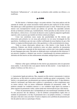 literalmente “influenciam-se” -, de modo que os primeiros estão contidos nos últimos e, os
modificam.
p.126
Na fala interior, o fenômeno atinge o seu ponto máximo. Uma única palavra está tão
saturada de sentido, que seriam necessárias muitas palavras para explica-la na fala exterior.
Não admira que a afala egocêntrica seja incompreensiva para os outros. Watson diz que a fala
interior seria incompreensível mesmo que pudesse ser gravada. Sua opacidade aumenta
devido ao fenômeno correlato que, incidentalmente, Tolstoi percebeu na fala exterior: em sua
obra Infância, Adolescência e Juventude ele descreve como as palavras adquirem significados
especiais, entre as pessoas que mantêm um íntimo contato psicológico.
Como isso concluímos nosso exame das peculiaridades da fala interior, que
observamos pela primeira vez em nossa pela primeira vez em nossa investigação da fala
egocêntrica. Acreditamos que esta seja a melhor confirmação da nossa hipótese de que a fala
interior se origina da diferenciação entre a fala egocêntrica e a fala social primária da criança.
Todas as nossas observações indicam que a fala interior é uma função da fala
autônoma. Podemos sem dúvida considera-la como um plano específico do pensamento
verbal. É evidente que a transição da fala interior para a exterior não é uma simples tradução
de uma linguagem para outra. Não pode ser obtida pela mera vocalização da fala silenciosa. É
um processo complexo e dinâmico que envolve a transformação da estrutura predicativa e
idiomática da fala interior em fala sintaticamente articulada, inteligível para os outros.
VI
Podemos voltar agora à definição da fala interior que propusemos antes de apresentar
nossa análise. A ala interior não é um aspecto interior da fala exterior – é uma função em si
própria. Continua a ser fala, isto é, [...]
p. 127
[...] pensamento ligado por palavras. Mas, enquanto na fala exterior o pensamento é expresso
por palavras, na fala interior as palavras morrem à medida que geram o pensamento. A fala
interior, e em grande parte, um pensamento que expressa significados puros. É algo dinâmico,
instável e inconstante, que flutua entre a palavra e o pensamento, os dois componentes mais
ou menos estáveis, mais ou menos solidamente delineados do pensamento verbal. Só
podemos entender sua verdadeira natureza e o seu verdadeiro lugar depois de examinar o
plano seguinte do pensamento verbal, o plano ainda mais interiorizado do que a fala interior.
O fluxo do pensamento não é acompanhado por uma manifestação simultânea da fala.
Os dois processos não são idênticos, e não há nenhuma correspondência rígida entre as
unidades do pensamento e da fala. O pensamento tem a sua própria estrutura, e a transição
dele para a fala não é uma coisa fácil. O teatro se deparou com o problema do pensamento por
trás das palavras antes eu a psicologia o fizesse.

 