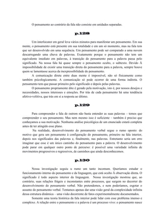 O pensamento ao contrário da fala não consiste em unidades separadas.
p.128
Um interlocutor em geral leva vários minutos para manifestar um pensamento. Em sua
mente, o pensamento está presente em sua totalidade e em um só momento, mas na fala tem
que ser desenvolvido em uma sequência. Um pensamento pode ser comparado a uma nuvem
descarregando uma chuva de palavras. Exatamente porque o pensamento não tem um
equivalente imediato em palavras, à transição do pensamento para a palavra passa pelo
significado. Na nossa fala há quase sempre o pensamento oculto, o subtexto. Devido À
impossibilidade de existir uma transição direta do pensamento para a palavra, sempre houve
quem se lamentasse acerca da inexpressibilidade do pensamento.
A comunicação direta entre duas mente é impossível, não só fisicamente como
também psicologicamente. A comunicação só pode ocorrer de uma forma indireta. O
pensamento tem que passar primeiro pelo significado e depois pelas palavras.
O pensamento propriamente dito é gerado pela motivação, isto é, por nossos desejos e
necessidades, nossos interesses e emoções. Por trás de cada pensamento há uma tendência
afetivo-volitiva, que trás em si a resposta ao último.
p.129
Para compreender a fala de outrem não basta entender as suas palavras – temos que
compreender o seu pensamento. Mas nem mesmo isso é suficiente – também é preciso que
conheçamos a sua motivação. Nenhuma análise psicológica de um enunciado estará completa
antes de ter atingido esse plano.
Na realidade, desenvolvimento do pensamento verbal segue o rumo oposto: do
motivo que gera um pensamento à configuração do pensamento, primeiro na fala interior,
depois nos significados das palavras e, finalmente, nas palavras. Entretanto seria um erro
imaginar que esse é um único caminho do pensamento para a palavra. O desenvolvimento
pode parar em qualquer outro ponto de percurso: é possível uma variedade infinita de
movimentos progressivos e regressivos, de caminhos que ainda desconhecemos.
p.130
Nossa investigação seguiu u rumo um tanto incomum. Queríamos estudar o
funcionamento interno do pensamento e da linguagem, que está oculto À observação direta. O
significado é todo aspecto interior da linguagem. Nossa investigação mostrou que, ao
contrário, suas relações frágeis e inconstantes entre processos, que surgem no decorrer do
desenvolvimento do pensamento verbal. Não pretendemos, e nem poderíamos, esgotar o
assunto do pensamento verbal. Tentamos apenas dar uma visão geral da complexidade infinita
dessa estrutura dinâmica – uma visão decorrente de fatos experimentalmente documentados.
Somente uma teoria histórica da fala interior pode lidar com esse problema imenso e
complexo. A relação entre o pensamento e a palavra é um processo vivo: o pensamento nasce

 