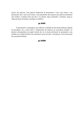 através das palavras. Uma palavra desprovida de pensamento é uma coisa morta, e um
pensamento não é uma coisa morta, e um pensamento não expresso por palavras permanece
uma sombra. A relação entre eles não é, no entanto, algo já formado e constante: surge ao
longo do desenvolvimento e também se modifica.
p.131
O pensamento e a linguagem, que refletem a realidade de uma forma diferente daquela
da percepção, são a chave para a compreensão da natureza da consciência humana. As
palavras desempenham um papel central não só no desenvolvimento do pensamento, mas
também na evolução histórica da consciência como um todo. Uma palavra é um microcosmo
da consciência humana.
p.132

 