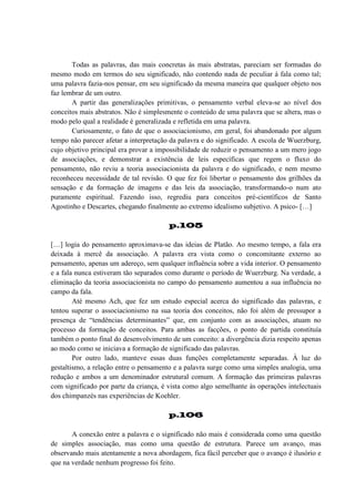 Todas as palavras, das mais concretas às mais abstratas, pareciam ser formadas do
mesmo modo em termos do seu significado, não contendo nada de peculiar à fala como tal;
uma palavra fazia-nos pensar, em seu significado da mesma maneira que qualquer objeto nos
faz lembrar de um outro.
A partir das generalizações primitivas, o pensamento verbal eleva-se ao nível dos
conceitos mais abstratos. Não é simplesmente o conteúdo de uma palavra que se altera, mas o
modo pelo qual a realidade é generalizada e refletida em uma palavra.
Curiosamente, o fato de que o associacionismo, em geral, foi abandonado por algum
tempo não parecer afetar a interpretação da palavra e do significado. A escola de Wuerzburg,
cujo objetivo principal era provar a impossibilidade de reduzir o pensamento a um mero jogo
de associações, e demonstrar a existência de leis específicas que regem o fluxo do
pensamento, não reviu a teoria associacionista da palavra e do significado, e nem mesmo
reconheceu necessidade de tal revisão. O que fez foi libertar o pensamento dos grilhões da
sensação e da formação de imagens e das leis da associação, transformando-o num ato
puramente espiritual. Fazendo isso, regrediu para conceitos pré-científicos de Santo
Agostinho e Descartes, chegando finalmente ao extremo idealismo subjetivo. A psico- […]
p.105
[…] logia do pensamento aproximava-se das ideias de Platão. Ao mesmo tempo, a fala era
deixada à mercê da associação. A palavra era vista como o concomitante externo ao
pensamento, apenas um adereço, sem qualquer influência sobre a vida interior. O pensamento
e a fala nunca estiveram tão separados como durante o período de Wuerzburg. Na verdade, a
eliminação da teoria associacionista no campo do pensamento aumentou a sua influência no
campo da fala.
Até mesmo Ach, que fez um estudo especial acerca do significado das palavras, e
tentou superar o associacionismo na sua teoria dos conceitos, não foi além de pressupor a
presença de “tendências determinantes” que, em conjunto com as associações, atuam no
processo da formação de conceitos. Para ambas as facções, o ponto de partida constituía
também o ponto final do desenvolvimento de um conceito: a divergência dizia respeito apenas
ao modo como se iniciava a formação de significado das palavras.
Por outro lado, manteve essas duas funções completamente separadas. À luz do
gestaltismo, a relação entre o pensamento e a palavra surge como uma simples analogia, uma
redução e ambos a um denominador estrutural comum. A formação das primeiras palavras
com significado por parte da criança, é vista como algo semelhante às operações intelectuais
dos chimpanzés nas experiências de Koehler.
p.106
A conexão entre a palavra e o significado não mais é considerada como uma questão
de simples associação, mas como uma questão de estrutura. Parece um avanço, mas
observando mais atentamente a nova abordagem, fica fácil perceber que o avanço é ilusório e
que na verdade nenhum progresso foi feito.

 