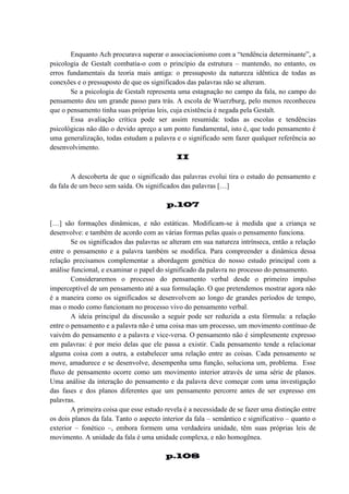 Enquanto Ach procurava superar o associacionismo com a “tendência determinante”, a
psicologia de Gestalt combatia-o com o princípio da estrutura – mantendo, no entanto, os
erros fundamentais da teoria mais antiga: o pressuposto da natureza idêntica de todas as
conexões e o pressuposto de que os significados das palavras não se alteram.
Se a psicologia de Gestalt representa uma estagnação no campo da fala, no campo do
pensamento deu um grande passo para trás. A escola de Wuerzburg, pelo menos reconheceu
que o pensamento tinha suas próprias leis, cuja existência é negada pela Gestalt.
Essa avaliação crítica pode ser assim resumida: todas as escolas e tendências
psicológicas não dão o devido apreço a um ponto fundamental, isto é, que todo pensamento é
uma generalização, todas estudam a palavra e o significado sem fazer qualquer referência ao
desenvolvimento.
II
A descoberta de que o significado das palavras evolui tira o estudo do pensamento e
da fala de um beco sem saída. Os significados das palavras […]
p.107
[…] são formações dinâmicas, e não estáticas. Modificam-se à medida que a criança se
desenvolve: e também de acordo com as várias formas pelas quais o pensamento funciona.
Se os significados das palavras se alteram em sua natureza intrínseca, então a relação
entre o pensamento e a palavra também se modifica. Para compreender a dinâmica dessa
relação precisamos complementar a abordagem genética do nosso estudo principal com a
análise funcional, e examinar o papel do significado da palavra no processo do pensamento.
Consideraremos o processo do pensamento verbal desde o primeiro impulso
imperceptível de um pensamento até a sua formulação. O que pretendemos mostrar agora não
é a maneira como os significados se desenvolvem ao longo de grandes períodos de tempo,
mas o modo como funcionam no processo vivo do pensamento verbal.
A ideia principal da discussão a seguir pode ser reduzida a esta fórmula: a relação
entre o pensamento e a palavra não é uma coisa mas um processo, um movimento contínuo de
vaivém do pensamento e a palavra e vice-versa. O pensamento não é simplesmente expresso
em palavras: é por meio delas que ele passa a existir. Cada pensamento tende a relacionar
alguma coisa com a outra, a estabelecer uma relação entre as coisas. Cada pensamento se
move, amadurece e se desenvolve, desempenha uma função, soluciona um, problema. Esse
fluxo de pensamento ocorre como um movimento interior através de uma série de planos.
Uma análise da interação do pensamento e da palavra deve começar com uma investigação
das fases e dos planos diferentes que um pensamento percorre antes de ser expresso em
palavras.
A primeira coisa que esse estudo revela é a necessidade de se fazer uma distinção entre
os dois planos da fala. Tanto o aspecto interior da fala – semântico e significativo – quanto o
exterior – fonético –, embora formem uma verdadeira unidade, têm suas próprias leis de
movimento. A unidade da fala é uma unidade complexa, e não homogênea.
p.108

 