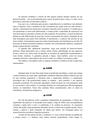 Os aspectos semântico e externo da fala seguem funções direções opostas em seu
desenvolvimento – um vai do particular para o geral, da palavra para a frase, e o outro vai do
geral para o particular, da frase para a palavra.
Isso, por si só, é suficiente para mostrar a importância de se estabelecer uma distinção
entre os aspectos vocal e semântico da fala. Exatamente por surgir como um todo distinto e
amorfo, o pensamento da criança deve encontrar expressão única na palavra. À medida que o
seu pensamento se torna mais diferenciado, a criança perde a capacidade de expressá-lo em
uma única palavra, passando a formar um todo composto, Inversamente, o avanço da afala em
direção ao todo diferenciado de uma frase auxilia o pensamento da criança a progredir de um
todo homogêneo para partes bem definidas. O pensamento e a palavra não provêm de um
único modelo. O pensamento passa por muitas transformações até transformar-se em fala. Os
processos de desenvolvimento semântico e fonético são essencialmente idênticos, exatamente
porque seguem direções contrárias.
O segundo fato, igualmente importante, surge num período de desenvolvimento
posterior, Piaget demonstrou que a criança utiliza orações subordinadas em que aparecem
porque, embora etc. muito antes de aprender as estruturas de significado correspondentes a
essas formas sintáticas. A gramática precede à lógica. Aqui também, como em nossos
exemplos anteriores, a discrepância não exclui a união: na verdade, é necessária a união.
Nos adultos, a divergência entre os aspectos semântico e fonético da fala é ainda mais
surpreendente.
p.109
Qualquer parte de uma frase pode tornar-se predicado psicológico, a parte que carrega
a ênfase temática: por outro lado, significados totalmente diferentes podem ocultar-se por trás
de uma estrutura gramatical. A harmonia entre a organização sintática e a organização
psicológica não é tão predominante quanto se imagina – pelo contrário, é um requisito
raramente encontrado. Um enunciado espontâneo, errado do ponto de vista gramatical, pode
ter seu encanto e valor estético. A correlação absoluta só é alcançada para além da linguagem
natural, na matemática. Nossa fala cotidiana flutua constantemente entre os ideais da
matemática e da harmonia imaginativa.
p.110
Por trás das palavras existe a gramática independente do pensamento, a sintaxe dos
significados das palavras. O enunciado mais simples, longe de refletir uma correspondência
constante e rígida entre o som e o significado, é na verdade um processo. As expressões
verbais não podem surgir plenamente formadas: devem-se desenvolver gradativamente. Para a
criança, a palavra é parte integrante do objeto que denota. Tal concepção parece ser
característica da consciência linguística primitiva.
A fusão dos dois planos da fala, o semântico e o vocal, começa declinar na medida que
a criança cresce, e a distância entre ambos aumenta gradualmente. Cada estágio no

 