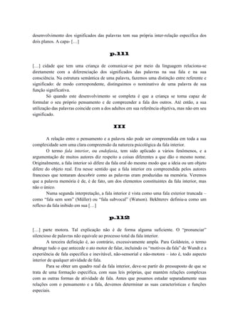 desenvolvimento dos significados das palavras tem sua própria inter-relação específica dos
dois planos. A capa- […]
p.111
[…] cidade que tem uma criança de comunicar-se por meio da linguagem relaciona-se
diretamente com a diferenciação dos significados das palavras na sua fala e na sua
consciência. Na estrutura semântica de uma palavra, fazemos uma distinção entre referente e
significado: de modo correspondente, distinguimos o nominativo de uma palavra de sua
função significativa.
Só quando este desenvolvimento se completa é que a criança se torna capaz de
formular o seu próprio pensamento e de compreender a fala dos outros. Até então, a sua
utilização das palavras coincide com a dos adultos em sua referência objetiva, mas não em seu
significado.
III
A relação entre o pensamento e a palavra não pode ser compreendida em toda a sua
complexidade sem uma clara compreensão da natureza psicológica da fala interior.
O termo fala interior, ou endofasia, tem sido aplicado a vários fenômenos, e a
argumentação de muitos autores diz respeito a coisas diferentes a que dão o mesmo nome.
Originalmente, a fala interior só difere da fala oral do mesmo modo que a ideia ou um objeto
difere do objeto real. Era nesse sentido que a fala interior era compreendida pelos autores
franceses que tentaram descobrir como as palavras eram produzidas na memória. Veremos
que a palavra memória é de, é de fato, um dos elementos constituintes da fala interior, mas
não o único.
Numa segunda interpretação, a fala interior é vista como uma fala exterior truncada –
como “fala sem som” (Müller) ou “fala subvocal” (Watson). Bekhterev definiu-a como um
reflexo da fala inibido em sua […]
p.112
[…] parte motora. Tal explicação não é de forma alguma suficiente. O “pronunciar”
silencioso de palavras não equivale ao processo total da fala interior.
A terceira definição é, ao contrário, excessivamente ampla. Para Goldstein, o termo
abrange tudo o que antecede o ato motor de falar, incluindo os “motivos da fala” de Wundt e a
experiência de fala específica e inevitável, não-sensorial e não-motora – isto é, todo aspecto
interior de qualquer atividade de fala.
Para se obter um quadro real da fala interior, deve-se partir do pressuposto de que se
trata de uma formação específica, com suas leis próprias, que mantém relações complexas
com as outras formas de atividade de fala. Antes que posamos estudar separadamente suas
relações com o pensamento e a fala, devemos determinar as suas características e funções
especiais.

 