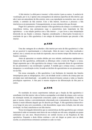 A fala interior é a afala para si mesmo> a fala exterior é para os outros. A ausência de
vocalização, por si só, é apenas uma consequência da natureza específica da fala interior, que
não é nem um antecedente da fala exterior, nem a sua reprodução na memória, mas, em certo
sentido, o contrário da fala exterior. Com a fala interior, inverte-se o processo: a fala
interioriza-se em pensamento. Consequentemente, as suas estruturas têm que divergir.
Piaget foi o primeiro a prestar atenção à fala egocêntrica da criança e a constatar a sua
importância teórica, mas permaneceu cego a característica mais importante da fala
egocêntrica – a sua relação genética com a fala interior –, o que levou a uma interpretação
distorcida da sua função e estrutura. Algumas considerações e observações levaram-nos à
conclusão de que a fala egocêntrica é um estágio de desenvolvimento que precede a fala
interior.
p.113
Uma das vantagens de se abordar a fala interior por meio da fala egocêntrica é o fato
de ser acessível à experimentação e à observação. Além do mais é uma fala vocalizada e
audível, isto é, externa em seu modo de expressão, mas ao mesmo tempo fala interior em sua
função e estrutura.
Antes de apresentar os estudos obtidos por esse método, analisaremos rapidamente a
natureza da fala egocêntrica, enfatizando as diferenças entre a teoria de Piaget e a nossa.
Piaget argumenta que a fala egocêntrica da criança é uma expressão direta do egocentrismo
do seu pensamento e sua socialização é gradual. À medida que a criança cresce, o autismo
desaparece e a socialização evolui, levando ao declínio do egocentrismo no seu pensamento e
na sua fala.
Em nossa concepção, a fala egocêntrica é um fenômeno de transição das funções
interpsiquícas para as intrapsíquicas, isto é, da atividade social e coletiva da criança para sua
atividade mais individualizada – um padrão de desenvolvimento comum a todas as funções
psicológicas superiores. A fala para si mesmo origina-se da diferenciação da fala para os
outros.
p.114
Os resultados de nossos experimentos indicam que a função da fala egocêntrica é
semelhante à da fala interior: não se limita a acompanhar a atividade da criança; está a serviço
da orientação mental, da compreensão consciente; ajuda a superar dificuldades; é uma fala
para si mesmo, íntima e convenientemente relacionada com o pensamento da criança. O seu
destino é muito diferente daquele que foi descrito por Piaget. A fala egocêntrica desenvolvese ao longo de uma curva ascendente, e não descendente; segue uma evolução, mas não uma
involução. Ao final, transforma-se em fala interior.
Nossa investigação demonstrou que as características da fala egocêntrica que a tornam
inescrutável estão no momento mais baixo de sua evolução aos três anos, atingindo seu ponto
culminante aos sete anos. Desenvolvem-se em sentido inverso ao da frequência da fala
egocêntrica. Enquanto a desta última continua a cair até chegar ao ponto zero na idade
escolar, as características estruturais acentuam-se cada vez mais.

 