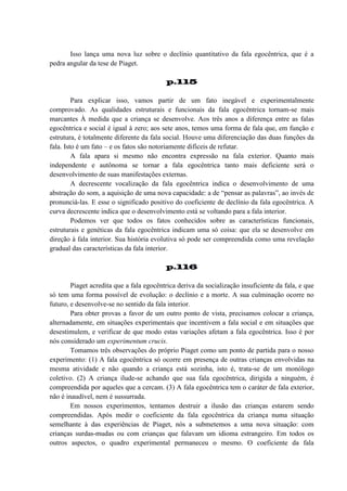 Isso lança uma nova luz sobre o declínio quantitativo da fala egocêntrica, que é a
pedra angular da tese de Piaget.
p.115
Para explicar isso, vamos partir de um fato inegável e experimentalmente
comprovado. As qualidades estruturais e funcionais da fala egocêntrica tornam-se mais
marcantes À medida que a criança se desenvolve. Aos três anos a diferença entre as falas
egocêntrica e social é igual à zero; aos sete anos, temos uma forma de fala que, em função e
estrutura, é totalmente diferente da fala social. Houve uma diferenciação das duas funções da
fala. Isto é um fato – e os fatos são notoriamente difíceis de refutar.
A fala apara si mesmo não encontra expressão na fala exterior. Quanto mais
independente e autônoma se tornar a fala egocêntrica tanto mais deficiente será o
desenvolvimento de suas manifestações externas.
A decrescente vocalização da fala egocêntrica indica o desenvolvimento de uma
abstração do som, a aquisição de uma nova capacidade: a de “pensar as palavras”, ao invés de
pronunciá-las. E esse o significado positivo do coeficiente de declínio da fala egocêntrica. A
curva decrescente indica que o desenvolvimento está se voltando para a fala interior.
Podemos ver que todos os fatos conhecidos sobre as características funcionais,
estruturais e genéticas da fala egocêntrica indicam uma só coisa: que ela se desenvolve em
direção à fala interior. Sua história evolutiva só pode ser compreendida como uma revelação
gradual das características da fala interior.
p.116
Piaget acredita que a fala egocêntrica deriva da socialização insuficiente da fala, e que
só tem uma forma possível de evolução: o declínio e a morte. A sua culminação ocorre no
futuro, e desenvolve-se no sentido da fala interior.
Para obter provas a favor de um outro ponto de vista, precisamos colocar a criança,
alternadamente, em situações experimentais que incentivem a fala social e em situações que
desestimulem, e verificar de que modo estas variações afetam a fala egocêntrica. Isso é por
nós considerado um experimentum crucis.
Tomamos três observações do próprio Piaget como um ponto de partida para o nosso
experimento: (1) A fala egocêntrica só ocorre em presença de outras crianças envolvidas na
mesma atividade e não quando a criança está sozinha, isto é, trata-se de um monólogo
coletivo. (2) A criança ilude-se achando que sua fala egocêntrica, dirigida a ninguém, é
compreendida por aqueles que a cercam. (3) A fala egocêntrica tem o caráter de fala exterior,
não é inaudível, nem é sussurrada.
Em nossos experimentos, tentamos destruir a ilusão das crianças estarem sendo
compreendidas. Após medir o coeficiente da fala egocêntrica da criança numa situação
semelhante à das experiências de Piaget, nós a submetemos a uma nova situação: com
crianças surdas-mudas ou com crianças que falavam um idioma estrangeiro. Em todos os
outros aspectos, o quadro experimental permaneceu o mesmo. O coeficiente da fala

 