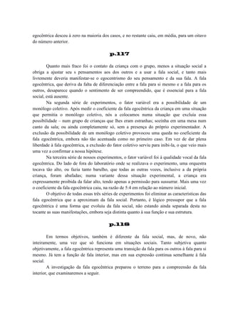 egocêntrica desceu à zero na maioria dos casos, e no restante caiu, em média, para um oitavo
do número anterior.
p.117
Quanto mais fraco foi o contato da criança com o grupo, menos a situação social a
obriga a ajustar seu s pensamentos aos dos outros e a usar a fala social, e tanto mais
livremente deveria manifestar-se o egocentrismo do seu pensamento e da sua fala. A fala
egocêntrica, que deriva da falta de diferenciação entre a fala para si mesmo e a fala para os
outros, desaparece quando o sentimento de ser compreendido, que é essencial para a fala
social, está ausente.
Na segunda série de experimentos, o fator variável era a possibilidade de um
monólogo coletivo. Após medir o coeficiente da fala egocêntrica da criança em uma situação
que permitia o monólogo coletivo, nós a colocamos numa situação que excluía essa
possibilidade – num grupo de crianças que lhes eram estranhas; sozinha em uma mesa num
canto da sala; ou ainda completamente só, sem a presença do próprio experimentador. A
exclusão da possibilidade de um monólogo coletivo provocou uma queda no coeficiente da
fala egocêntrica, embora não tão acentuada como no primeiro caso. Em vez de dar plena
liberdade à fala egocêntrica, a exclusão do fator coletivo serviu para inibi-la, o que veio mais
uma vez a confirmar a nossa hipótese.
Na terceira série de nossos experimentos, o fator variável foi à qualidade vocal da fala
egocêntrica. Do lado de fora do laboratório onde se realizava o experimento, uma orquestra
tocava tão alto, ou fazia tanto barulho, que todas as outras vozes, inclusive a da própria
criança, foram abafadas; numa variante dessa situação experimental, a criança era
expressamente proibida da falar alto, tendo apenas a permissão para sussurrar. Mais uma vez
o coeficiente da fala egocêntrica caiu, na razão de 5:4 em relação ao número inicial.
O objetivo de todas essas três séries de experimentos foi eliminar as características das
fala egocêntrica que a aproximam da fala social. Portanto, é lógico pressupor que a fala
egocêntrica é uma forma que evoluiu da fala social, não estando ainda separada desta no
tocante as suas manifestações, embora seja distinta quanto à sua função e sua estrutura.
p.118
Em termos objetivos, também é diferente da fala social, mas, de novo, não
inteiramente, uma vez que só funciona em situações sociais. Tanto subjetiva quanto
objetivamente, a fala egocêntrica representa uma transição da fala para os outros à fala para si
mesmo. Já tem a função de fala interior, mas em sua expressão continua semelhante à fala
social.
A investigação da fala egocêntrica preparou o terreno para a compreensão da fala
interior, que examinaremos a seguir.

 