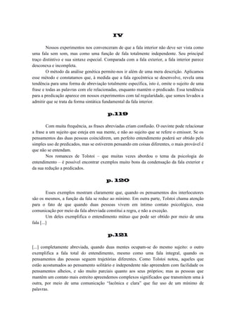 IV
Nossos experimentos nos convenceram de que a fala interior não deve ser vista como
uma fala sem som, mas como uma função de fala totalmente independente. Seu principal
traço distintivo e sua sintaxe especial. Comparada com a fala exterior, a fala interior parece
desconexa e incompleta.
O método da análise genética permite-nos ir além de uma mera descrição. Aplicamos
esse método e constatamos que, à medida que a fala egocêntrica se desenvolve, revela uma
tendência para uma forma de abreviação totalmente específica, isto é, omite o sujeito de uma
frase e todas as palavras com ele relacionadas, enquanto mantém o predicado. Essa tendência
para a predicação aparece em nossos experimentos com tal regularidade, que somos levados a
admitir que se trata da forma sintática fundamental da fala interior.
p.119
Com muita frequência, as frases abreviadas criam confusão. O ouvinte pode relacionar
a frase a um sujeito que esteja em sua mente, e não ao sujeito que se refere o emissor. Se os
pensamentos das duas pessoas coincidirem, um perfeito entendimento poderá ser obtido pelo
simples uso de predicados, mas se estiverem pensando em coisas diferentes, o mais provável é
que não se entendam.
Nos romances de Tolstoi – que muitas vezes abordou o tema da psicologia do
entendimento – é possível encontrar exemplos muito bons da condensação da fala exterior e
da sua redução a predicados.
p. 120
Esses exemplos mostram claramente que, quando os pensamentos dos interlocutores
são os mesmos, a função da fala se reduz ao mínimo. Em outra parte, Tolstoi chama atenção
para o fato de que quando duas pessoas vivem em íntimo contato psicológico, essa
comunicação por meio da fala abreviada constitui a regra, e não a exceção.
Um deles exemplifica o entendimento mútuo que pode ser obtido por meio de uma
fala [...]
p.121
[...] completamente abreviada, quando duas mentes ocupam-se do mesmo sujeito: o outro
exemplifica a fala total do entendimento, mesmo como uma fala integral, quando os
pensamentos das pessoas seguem trajetórias diferentes. Como Tolstoi notou, aqueles que
estão acostumados ao pensamento solitário e independente não apreendem com facilidade os
pensamentos alheios, e são muito parciais quanto aos seus próprios; mas as pessoas que
mantêm um contato mais estreito apreendemos complexos significados que transmitem uma à
outra, por meio de uma comunicação “lacônica e clara” que faz uso de um mínimo de
palavras.

 
