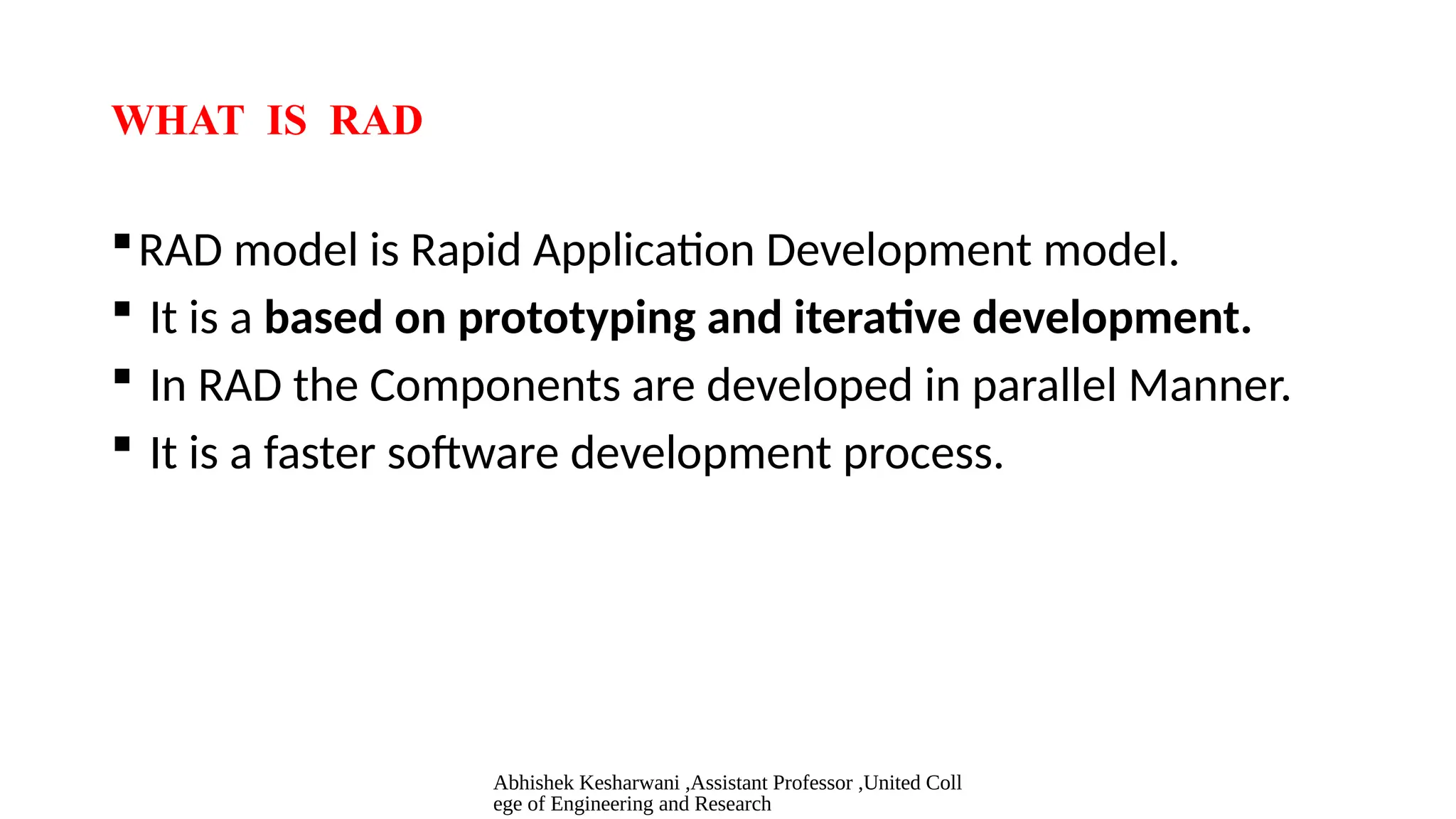 Abhishek Kesharwani ,Assistant Professor ,United Coll
ege of Engineering and Research
WHAT IS RAD
RAD model is Rapid Application Development model.
 It is a based on prototyping and iterative development.
 In RAD the Components are developed in parallel Manner.
 It is a faster software development process.
 