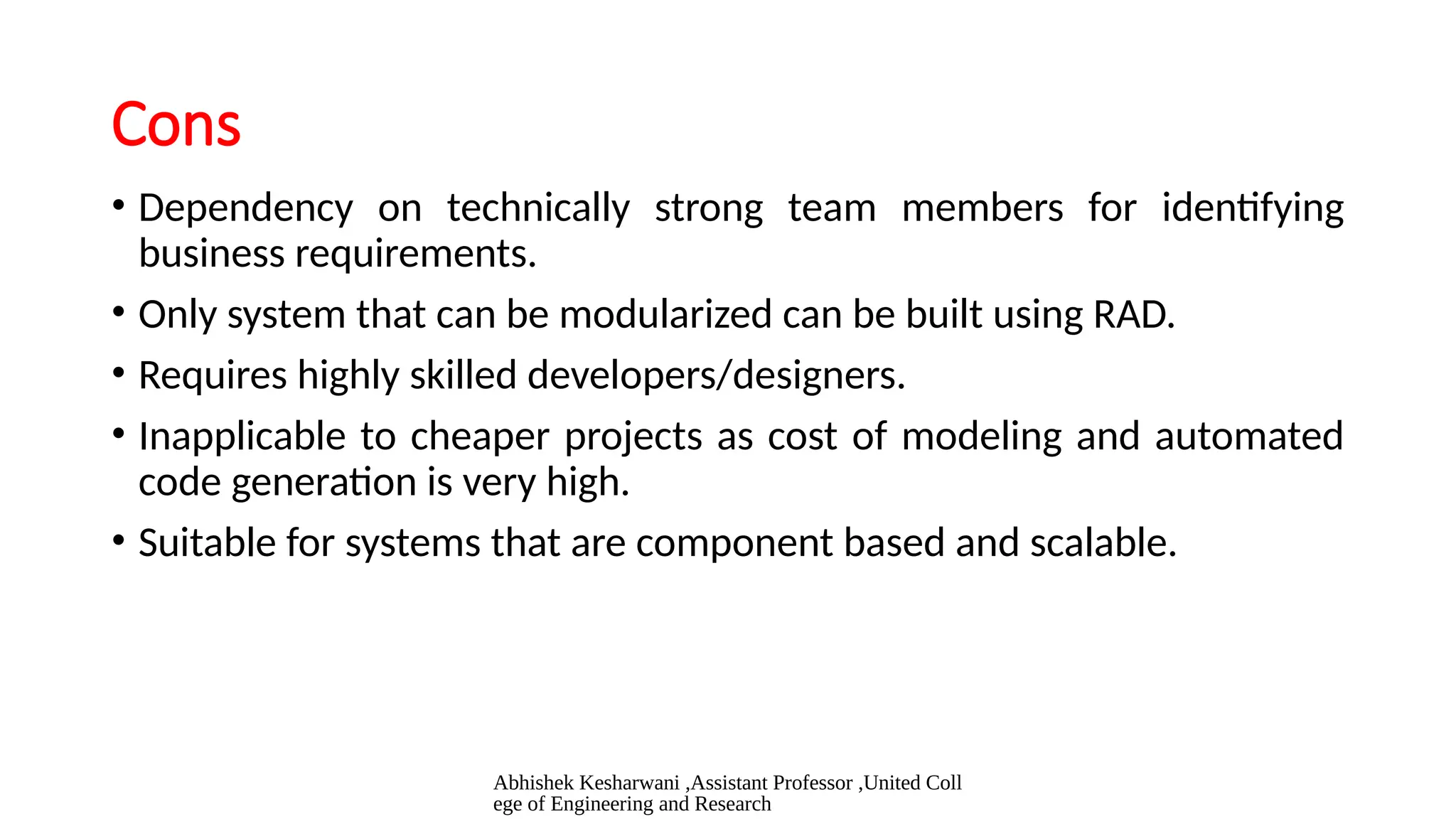 Abhishek Kesharwani ,Assistant Professor ,United Coll
ege of Engineering and Research
Cons
• Dependency on technically strong team members for identifying
business requirements.
• Only system that can be modularized can be built using RAD.
• Requires highly skilled developers/designers.
• Inapplicable to cheaper projects as cost of modeling and automated
code generation is very high.
• Suitable for systems that are component based and scalable.
 