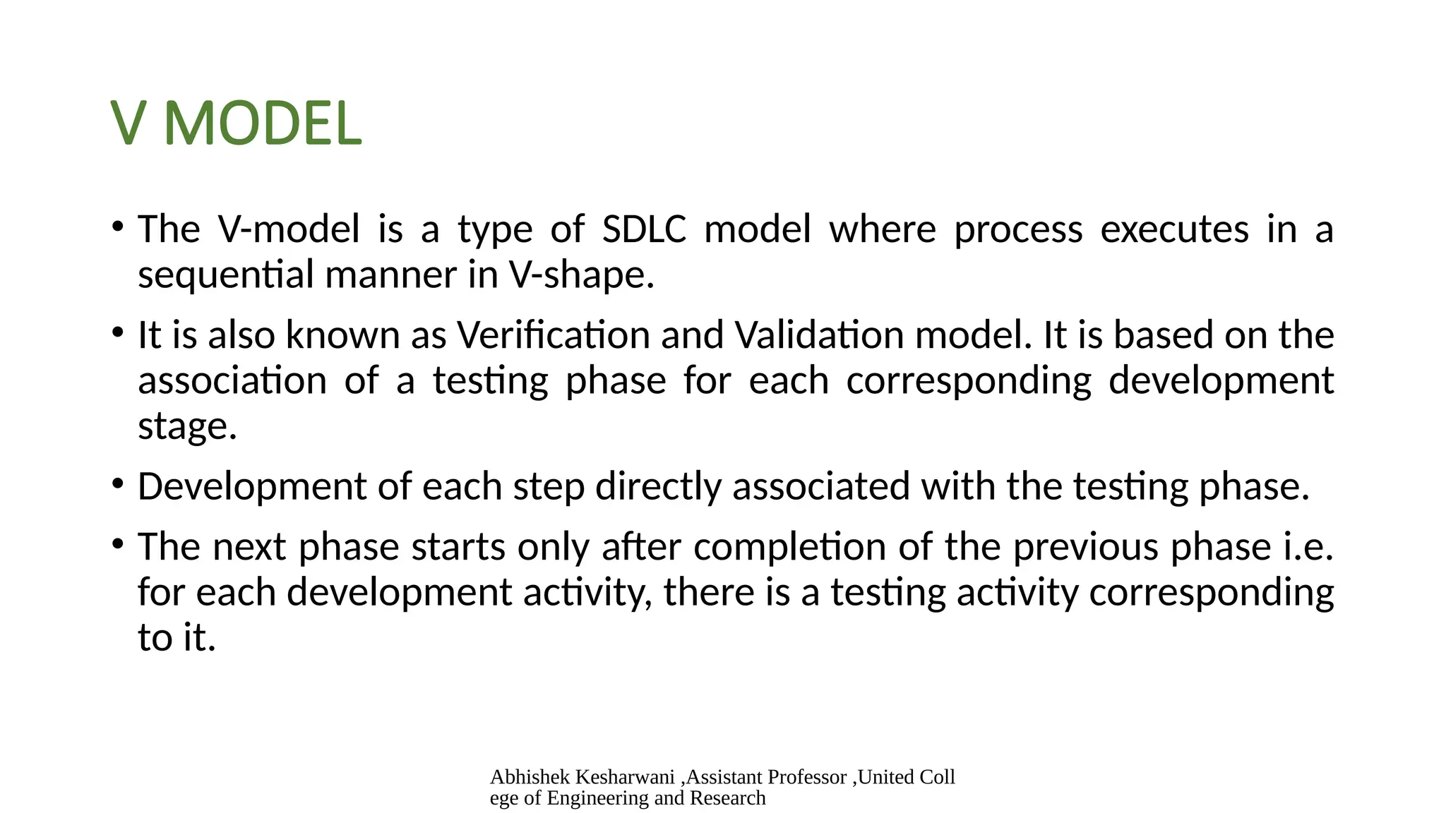 Abhishek Kesharwani ,Assistant Professor ,United Coll
ege of Engineering and Research
V MODEL
• The V-model is a type of SDLC model where process executes in a
sequential manner in V-shape.
• It is also known as Verification and Validation model. It is based on the
association of a testing phase for each corresponding development
stage.
• Development of each step directly associated with the testing phase.
• The next phase starts only after completion of the previous phase i.e.
for each development activity, there is a testing activity corresponding
to it.
 