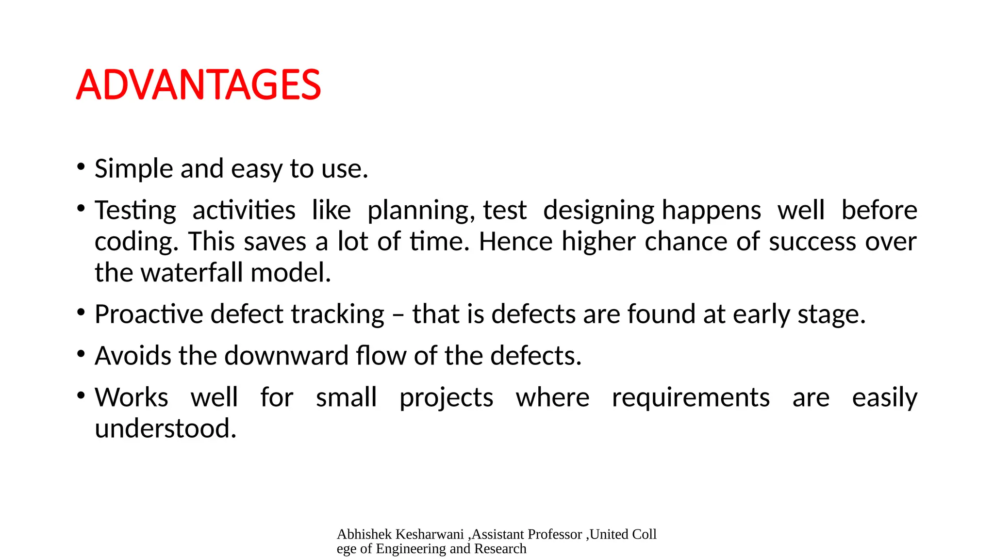 Abhishek Kesharwani ,Assistant Professor ,United Coll
ege of Engineering and Research
ADVANTAGES
• Simple and easy to use.
• Testing activities like planning, test designing happens well before
coding. This saves a lot of time. Hence higher chance of success over
the waterfall model.
• Proactive defect tracking – that is defects are found at early stage.
• Avoids the downward flow of the defects.
• Works well for small projects where requirements are easily
understood.
 