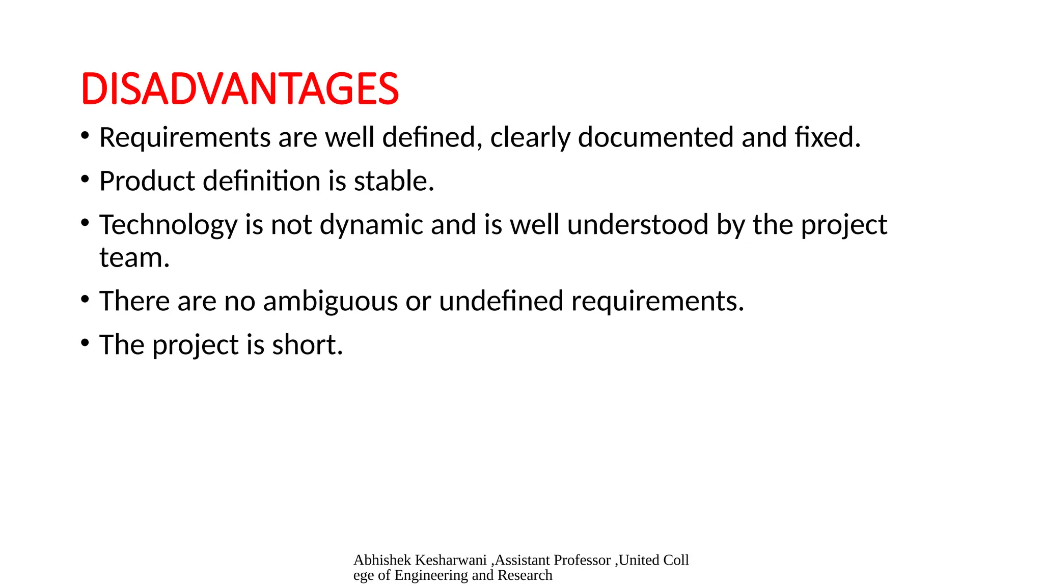 Abhishek Kesharwani ,Assistant Professor ,United Coll
ege of Engineering and Research
DISADVANTAGES
• Requirements are well defined, clearly documented and fixed.
• Product definition is stable.
• Technology is not dynamic and is well understood by the project
team.
• There are no ambiguous or undefined requirements.
• The project is short.
 