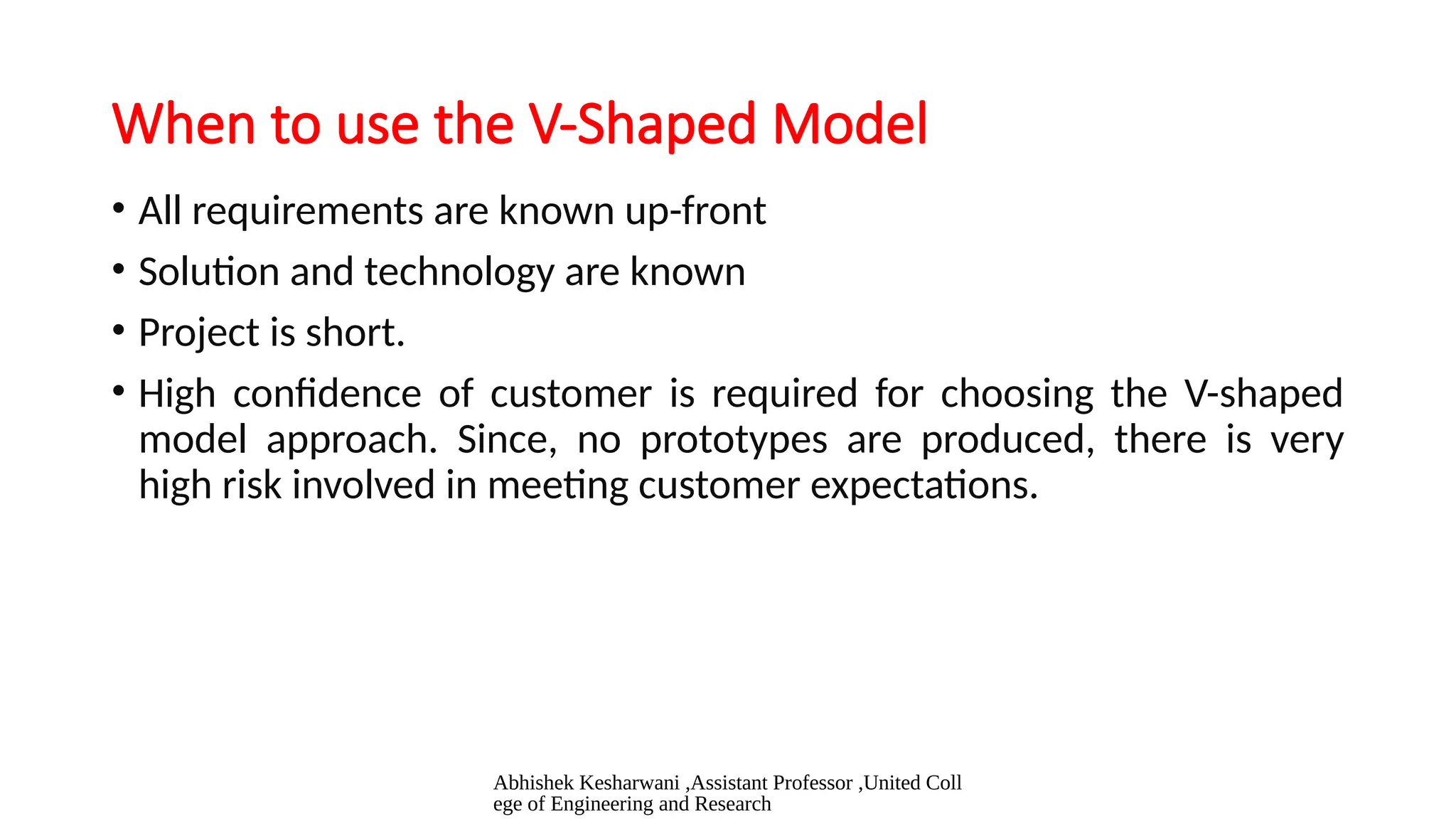 Abhishek Kesharwani ,Assistant Professor ,United Coll
ege of Engineering and Research
When to use the V-Shaped Model
• All requirements are known up-front
• Solution and technology are known
• Project is short.
• High confidence of customer is required for choosing the V-shaped
model approach. Since, no prototypes are produced, there is very
high risk involved in meeting customer expectations.
 