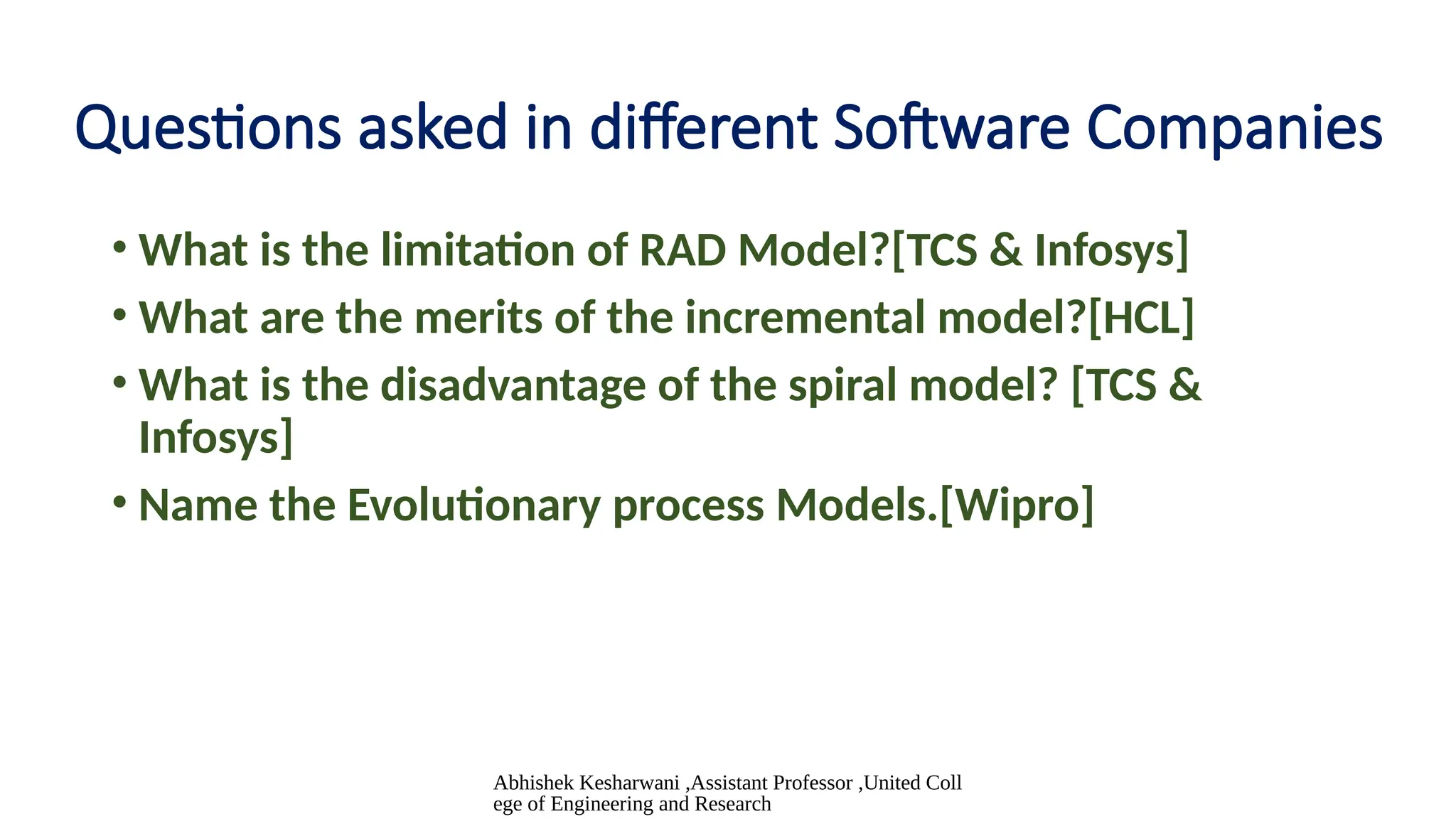 Abhishek Kesharwani ,Assistant Professor ,United Coll
ege of Engineering and Research
Questions asked in different Software Companies
• What is the limitation of RAD Model?[TCS & Infosys]
• What are the merits of the incremental model?[HCL]
• What is the disadvantage of the spiral model? [TCS &
Infosys]
• Name the Evolutionary process Models.[Wipro]
 