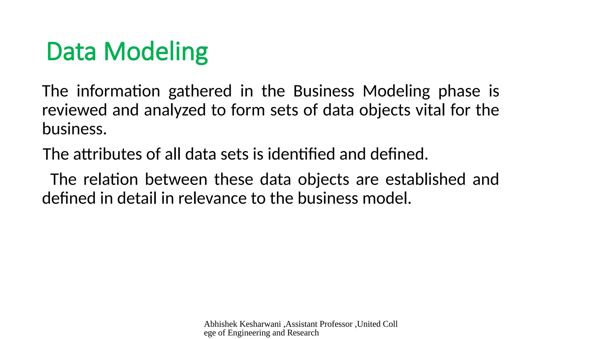 Abhishek Kesharwani ,Assistant Professor ,United Coll
ege of Engineering and Research
Data Modeling
The information gathered in the Business Modeling phase is
reviewed and analyzed to form sets of data objects vital for the
business.
The attributes of all data sets is identified and defined.
The relation between these data objects are established and
defined in detail in relevance to the business model.
 