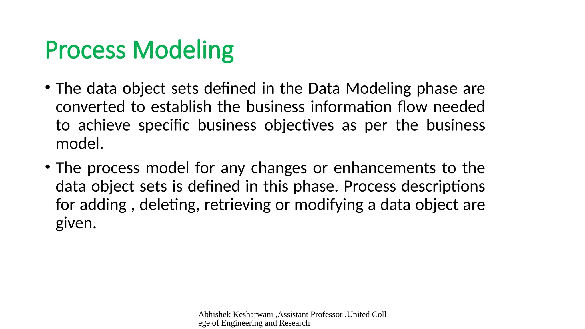 Abhishek Kesharwani ,Assistant Professor ,United Coll
ege of Engineering and Research
Process Modeling
• The data object sets defined in the Data Modeling phase are
converted to establish the business information flow needed
to achieve specific business objectives as per the business
model.
• The process model for any changes or enhancements to the
data object sets is defined in this phase. Process descriptions
for adding , deleting, retrieving or modifying a data object are
given.
 