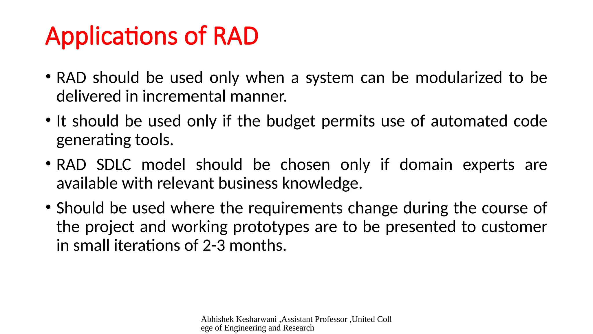 Abhishek Kesharwani ,Assistant Professor ,United Coll
ege of Engineering and Research
Applications of RAD
• RAD should be used only when a system can be modularized to be
delivered in incremental manner.
• It should be used only if the budget permits use of automated code
generating tools.
• RAD SDLC model should be chosen only if domain experts are
available with relevant business knowledge.
• Should be used where the requirements change during the course of
the project and working prototypes are to be presented to customer
in small iterations of 2-3 months.
 