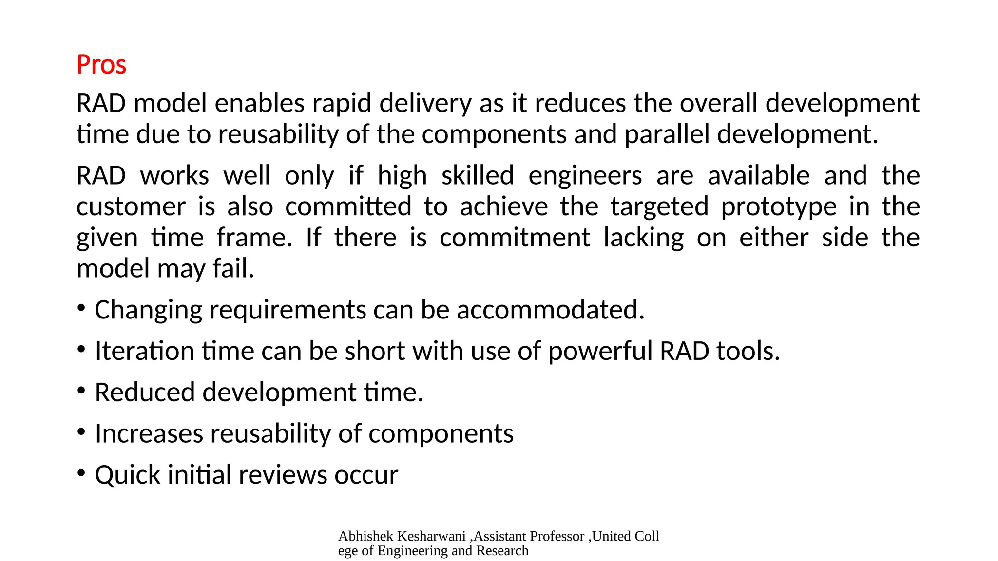 Abhishek Kesharwani ,Assistant Professor ,United Coll
ege of Engineering and Research
Pros
RAD model enables rapid delivery as it reduces the overall development
time due to reusability of the components and parallel development.
RAD works well only if high skilled engineers are available and the
customer is also committed to achieve the targeted prototype in the
given time frame. If there is commitment lacking on either side the
model may fail.
• Changing requirements can be accommodated.
• Iteration time can be short with use of powerful RAD tools.
• Reduced development time.
• Increases reusability of components
• Quick initial reviews occur
 