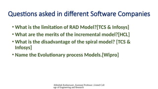 Abhishek Kesharwani ,Assistant Professor ,United Coll
ege of Engineering and Research
Questions asked in different Software Companies
• What is the limitation of RAD Model?[TCS & Infosys]
• What are the merits of the incremental model?[HCL]
• What is the disadvantage of the spiral model? [TCS &
Infosys]
• Name the Evolutionary process Models.[Wipro]
 