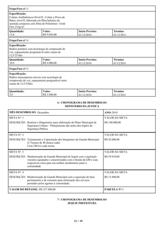 Etapa/Fase nº: 3
Especificação:
Coletes Antibalísticos Nível II - Colete a Prova de
Balas, nível II, fabricado em fibra balística de
aramida composto com filme de Polietileno –Gold
Flex 232g/m².
Quantidade:                   Valor:                     Início Previsto:          Término
15.0                          R$ 9.885,00                01/12/2010                01/12/2011

Etapa/Fase nº: 4
Especificação:
Radios portáteis com tecnologia de compressão de
voz, espaçamento programável entre canais de
12,5/25 khz
Quantidade:                   Valor:                     Início Previsto:          Término
10.0                          R$ 4.000,00                01/12/2010                01/12/2011

Etapa/Fase nº: 5
Especificação:
Rádios transceptores móveis com tecnologia de
compressão de voz, espaçamento programável entre
canais de 12,5/25khz.

Quantidade:                   Valor:                     Início Previsto:          Término
2.0                           R$ 2.800,00                01/12/2010                01/12/2011

                                            6 - CRONOGRAMA DE DESEMBOLSO
                                                  MINISTERIO DA JUSTICA

MÊS DESEMBOLSO: Dezembro                                                    ANO: 2010
META Nº: 1                                                                  VALOR DA META:
DESCRIÇÃO: Realizar o Diagnóstico para elaboração do Plano Municipal de     R$ 140.000,00
           Segurança Urbana – Planejamento das ações dos órgãos de
           Segurança Pública.

META Nº: 2                                                                  VALOR DA META:
DESCRIÇÃO: Treinamento e Capacitação dos Integrantes da Guarda Municipal    R$ 42.000,00
           (2 Turmas de 40 alunos cada)
           Com 240 h/a cada turma

META Nº: 3                                                                  VALOR DA META:
DESCRIÇÃO: Modernização da Guarda Municipal de Jequié com a aquisição       R$ 59.910,00
           veículos equipados e caracterizados com o brasão da GM e suas
           respectivas cores para um melhor atendimento junto à
           comunidade

META Nº: 4                                                                  VALOR DA META:
DESCRIÇÃO: Modernização da Guarda Municipal com a aquisição de bens         R$ 15.490,00
           permanentes e de consumo para otimização dos serviços
           prestados pelos agentes à comunidade.

VALOR DO REPASSE: R$ 257.400,00                                             PARCELA Nº:1


                                            7 - CRONOGRAMA DE DESEMBOLSO
                                                   JEQUIE PREFEITURA




                                                      11 / 19
 