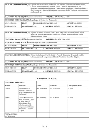 DESCRIÇÃO DO BEM/SERVIÇO: Capacete para Motociclista - Certificado pelo Inmetro - Capacete com abertura frontal,
                          Casco de resina termoplástica injetada, Viseira 2.0mm em policarbonato de alta
                          resistência, com tratamento anti-riscos, Tecido interior antialérgico(Tecnologia Liprotex C
                          -Dry), removível e ajustável, Cinta jugular com engate rápido, Ventilação multiponto com
                          condutores de ar.


NATUREZA DA AQUISIÇÃO: Recursos do Convênio                NATUREZA DA DESPESA: 449052

ENDEREÇO DE LOCALIZAÇÃO: Praça Duque de Caxias, s/n – Jequiezinho

CEP: 45200-000          UF: BA             CÓDIGO DO MUNICÍPIO: 3661                   MUNICÍPIO: JEQUIE

UNIDADE: UN             QUANTIDADE: 4,00               V. UNITÁRIO: R$ 78,25           V.TOTAL: R$ 313,00



DESCRIÇÃO DO BEM/SERVIÇO: Algemas de Punho - Materiais: 65Mn - Peso: 308g, Força máxima da tração: 4000N,
                          Dente: 18, A distância beteween o círculo dois: 120mm, Diâmetro máximo: 78mm,
                          Diâmetro mínimo: 45mm
NATUREZA DA AQUISIÇÃO: Recursos do Convênio                NATUREZA DA DESPESA: 449052

ENDEREÇO DE LOCALIZAÇÃO: Praça Duque de Caxias, s/n – Jequiezinho

CEP: 45200-000          UF: BA             CÓDIGO DO MUNICÍPIO: 3661                   MUNICÍPIO: JEQUIE

UNIDADE: UN             QUANTIDADE: 14,00              V. UNITÁRIO: R$ 78,00           V.TOTAL: R$ 1.092,00



DESCRIÇÃO DO BEM/SERVIÇO: Coletes Antibalísticos Nível II - Colete a Prova de Balas, nível II, fabricado em fibra
                          balística de aramida composto com filme de Polietileno –Gold Flex 232g/m².


NATUREZA DA AQUISIÇÃO: Recursos do Convênio                NATUREZA DA DESPESA: 449052

ENDEREÇO DE LOCALIZAÇÃO: Praça Duque de Caxias, s/n – Jequiezinho

CEP: 45200-000          UF: BA             CÓDIGO DO MUNICÍPIO: 3661                   MUNICÍPIO: JEQUIE

UNIDADE: UN             QUANTIDADE: 15,00              V. UNITÁRIO: R$ 659,00          V.TOTAL: R$ 9.885,00



                                               9 - PLANO DE APLICAÇÃO

NATUREZA DA DESPESA

Código             Descrição                   Total             Recursos                Contrapartida Bens e
339039             Sistema Único de            R$ 182.000,00     R$ 182.000,00           R$ 0,00
                   Segurança Pública –
                   SUSP Carga horária: 2h/a
                   (2xTurmas)

449052             Coletes Antibalísticos      R$ 78.000,00      R$ 78.000,00            R$ 0,00
                   Nível II - Colete a Prova
                   de Balas, nível II,
                   fabricado em fibra
                   balística de aramida
                   composto com filme de
                   Polietileno –Gold Flex
                   232g/m².

TOTAL GERAL:
R$ 260.000,00




                                                       17 / 19
 