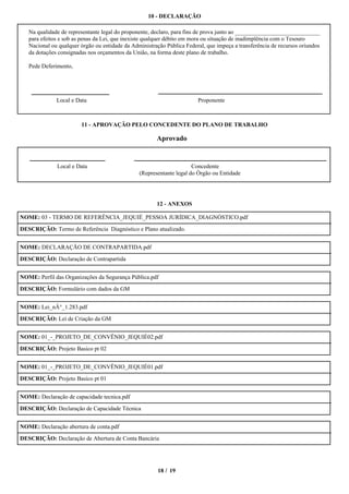 10 - DECLARAÇÃO

   Na qualidade de representante legal do proponente, declaro, para fins de prova junto ao _____________________________
   para efeitos e sob as penas da Lei, que inexiste qualquer débito em mora ou situação de inadimplência com o Tesouro
   Nacional ou qualquer órgão ou entidade da Administração Pública Federal, que impeça a transferência de recursos oriundos
   da dotações consignadas nos orçamentos da União, na forma deste plano de trabalho.

   Pede Deferimento,




              Local e Data                                              Proponente



                        11 - APROVAÇÃO PELO CONCEDENTE DO PLANO DE TRABALHO

                                                       Aprovado


              Local e Data                                            Concedente
                                                (Representante legal do Órgão ou Entidade




                                                       12 - ANEXOS

NOME: 03 - TERMO DE REFERÊNCIA_JEQUIÉ_PESSOA JURÍDICA_DIAGNÓSTICO.pdf

DESCRIÇÃO: Termo de Referência Diagnóstico e Plano atualizado.


NOME: DECLARAÇÃO DE CONTRAPARTIDA.pdf

DESCRIÇÃO: Declaração de Contrapartida


NOME: Perfil das Organizações da Segurança Pública.pdf

DESCRIÇÃO: Formulário com dados da GM


NOME: Lei_nÂ°_1.283.pdf

DESCRIÇÃO: Lei de Criação da GM


NOME: 01_-_PROJETO_DE_CONVÊNIO_JEQUIÉ02.pdf

DESCRIÇÃO: Projeto Basico pt 02


NOME: 01_-_PROJETO_DE_CONVÊNIO_JEQUIÉ01.pdf

DESCRIÇÃO: Projeto Basico pt 01


NOME: Declaração de capacidade tecnica.pdf

DESCRIÇÃO: Declaração de Capacidade Técnica


NOME: Declaração abertura de conta.pdf

DESCRIÇÃO: Declaração de Abertura de Conta Bancária




                                                        18 / 19
 