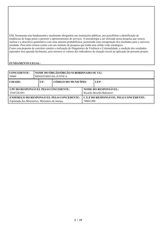 GM, ferramenta esta fundamental e atualmente obrigatória nas instituições públicas, por possibilitar a identificação de
tendências de longo prazo e permitir o aprimoramento de serviços. A metodologia a ser utilizada nessa pesquisa que iremos
realizar é a descritiva quantitativa com uma amostra probabilística, permitindo uma extrapolação dos resultados para o universo
estudado. Para tanto iremos contar com um instituto de pesquisa que tenha uma sólida visão estratégica.
Como esta proposta de convênio contém a realização do Diagnóstico da Violência e Criminalidade, a medição dos resultados
esperados será apurada facilmente, pois teremos os valores dos indicadores da situação inicial na aplicação do presente projeto.



FUNDAMENTO LEGAL:


CONCEDENTE:            NOME DO ÓRGÃO/ÓRGÃO SUBORDINADO OU UG:
30000                  MINISTERIO DA JUSTICA

CIDADE:                    UF:          CÓDIGO DO MUNICÍPIO:                  CEP:

CPF DO RESPONSÁVEL PELO CONCEDENTE:                                 NOME DO RESPONSÁVEL:
35447281091                                                         Ricardo Brisolla Balestreri
ENDEREÇO DO RESPONSÁVEL PELO CONCEDENTE:                            C.E.P DO RESPONSÁVEL PELO CONCEDENTE:
Esplanada dos Ministérios, Ministério da Justiça,                   70064-900




                                                           2 / 19
 