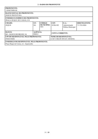 2 - DADOS DO PROPONENTE

PROPONENTE:
13894878000160
RAZÃO SOCIAL DO PROPONENTE:
JEQUIE PREFEITURA
ENDEREÇO JURÍDICO DO PROPONENTE:
PRAÇA DUQUE DE CAXIAS, S/N
CIDADE:                       UF:     CÓDIGO        CEP:        E.A.:               DDD/TELEFONE:
JEQUIE                        BA      MUNICÍPIO:    45206-903   Administração       73 3526.8004
                                      3661                      Pública Municipal


BANCO:                        AGÊNCIA:
                                                    CONTA CORRENTE:
001 - BANCO DO BRASIL SA      0060-4
CPF DO RESPONSÁVEL PELO PROPONENTE:                 NOME DO RESPONSÁVEL:
05602530606                                         LUIZ CARLOS SOUZA AMARAL
ENDEREÇO DO RESPONSÁVEL PELO PROPONENTE:
Praça Duque de Caxias, s/n - Jequiezinho




                                           3 / 19
 