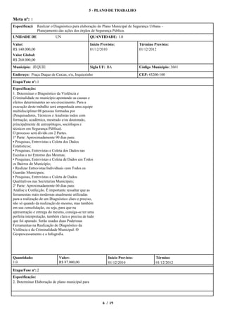 5 - PLANO DE TRABALHO

Meta nº: 1
Especificaçã    Realizar o Diagnóstico para elaboração do Plano Municipal de Segurança Urbana –
                Planejamento das ações dos órgãos de Segurança Pública.
UNIDADE DE                  UN                     QUANTIDADE: 1.0

Valor:                                             Início Previsto:              Término Previsto:
R$ 140.000,00                                      01/12/2010                    01/12/2012
Valor Global:
R$ 260.000,00
Município: JEQUIE                                  Sigla UF: BA                  Código Município: 3661

Endereço: Praça Duque de Caxias, s/n, Jequiezinho                                CEP: 45200-100
Etapa/Fase nº: 1
Especificação:
1.Determinar o Diagnóstico da Violência e
Criminalidade no município apontando as causas e
efeitos determinantes ao seu crescimento. Para a
execução deste trabalho será empenhada uma equipe
multidisciplinar 08 pessoas formadas por
(Pesquisadores, Técnicos e Analistas todos com
formação, acadêmica, mestrado e/ou doutorado,
principalmente de antropólogos, sociólogos e
técnicos em Segurança Pública).
O processo será divido em 2 Partes.
1ª Parte: Aproximadamente 90 dias para:
•Pesquisas, Entrevistas e Coleta dos Dados
Estatísticos;
•Pesquisas, Entrevistas e Coleta dos Dados nas
Escolas e no Entorno das Mesmas;
•Pesquisas, Entrevistas e Coleta de Dados em Todos
os Bairros do Município;
•Realizar Entrevistas Individuais com Todos os
Guardas Municipais;
•Pesquisas, Entrevistas e Coleta de Dados
Qualitativos nas Secretarias Municipais;
2ª Parte: Aproximadamente 60 dias para:
Análise e Confecção. É importante ressaltar que as
ferramentas mais modernas atualmente utilizadas
para a realização de um Diagnóstico claro e preciso,
não só quando da realização do mesmo, mas também
em sua consolidação, ou seja, para que na
apresentação e entrega do mesmo, consiga-se ter uma
perfeita interpretação, também clara e precisa de tudo
que foi apurado. Serão usadas duas Poderosas
Ferramentas na Realização do Diagnóstico da
Violência e da Criminalidade Municipal: O
Geoprocessamento e a Infografia.




Quantidade:                   Valor:                          Início Previsto:            Término
1.0                           R$ 87.000,00                    01/12/2010                  01/12/2012

Etapa/Fase nº: 2
Especificação:
2.Determinar Elaboração de plano municipal para




                                                           6 / 19
 